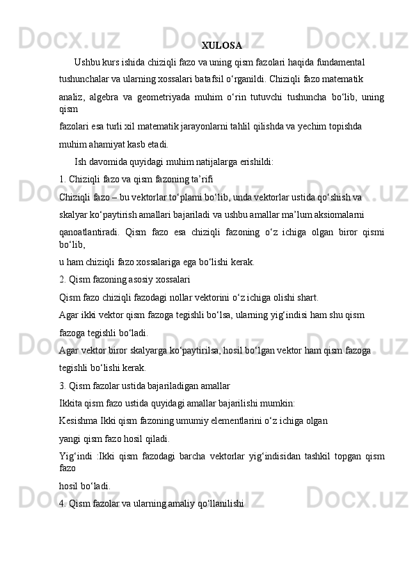 XULOSA
Ushbu kurs ishida chiziqli fazo va uning qism fazolari haqida fundamental 
tushunchalar va ularning xossalari batafsil o‘rganildi. Chiziqli fazo matematik 
analiz,   algebra   va   geometriyada   muhim   o‘rin   tutuvchi   tushuncha   bo‘lib,   uning
qism 
fazolari esa turli xil matematik jarayonlarni tahlil qilishda va yechim topishda 
muhim ahamiyat kasb etadi.
Ish davomida quyidagi muhim natijalarga erishildi:
1. Chiziqli fazo va qism fazoning ta’rifi
Chiziqli fazo – bu vektorlar to‘plami bo‘lib, unda vektorlar ustida qo‘shish va 
skalyar ko‘paytirish amallari bajariladi va ushbu amallar ma’lum aksiomalarni 
qanoatlantiradi.   Qism   fazo   esa   chiziqli   fazoning   o‘z   ichiga   olgan   biror   qismi
bo‘lib, 
u ham chiziqli fazo xossalariga ega bo‘lishi kerak.
2. Qism fazoning asosiy xossalari
Qism fazo chiziqli fazodagi nollar vektorini o‘z ichiga olishi shart.
Agar ikki vektor qism fazoga tegishli bo‘lsa, ularning yig‘indisi ham shu qism 
fazoga tegishli bo‘ladi.
Agar vektor biror skalyarga ko‘paytirilsa, hosil bo‘lgan vektor ham qism fazoga 
tegishli bo‘lishi kerak.
3 . Qism fazolar ustida bajariladigan amallar
Ikkita qism fazo ustida quyidagi amallar bajarilishi mumkin:
Kesishma Ikki qism fazoning umumiy elementlarini o‘z ichiga olgan 
yangi qism fazo hosil qiladi.
Yig‘indi   :Ikki   qism   fazodagi   barcha   vektorlar   yig‘indisidan   tashkil   topgan   qism
fazo 
hosil bo‘ladi.
4 . Qism fazolar va ularning amaliy qo‘llanilishi 