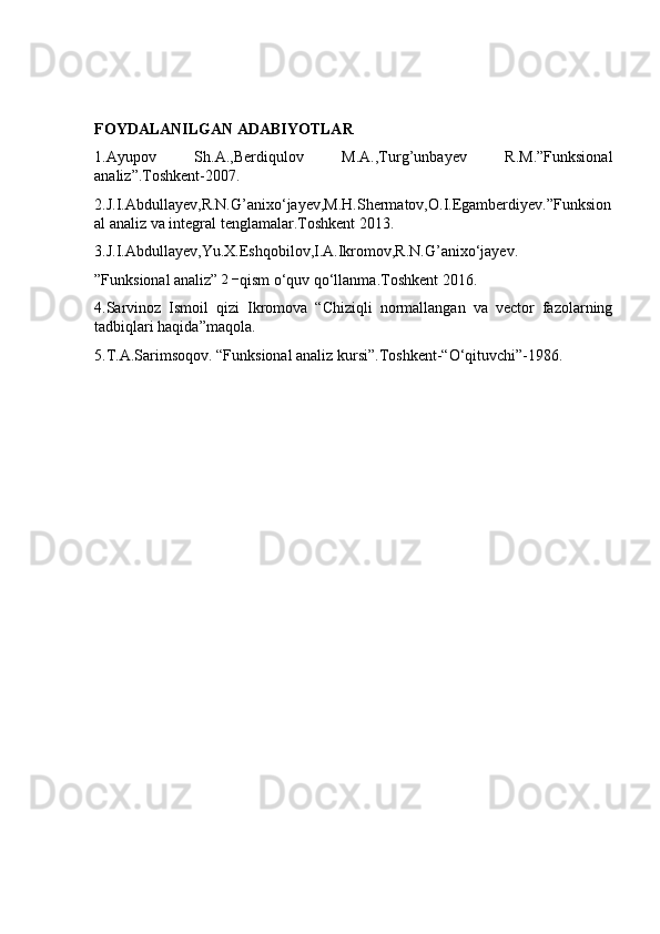 FOYDALANILGAN ADABIYOTLAR
1.Ayupov   Sh.A.,Berdiqulov   M.A.,Turg’unbayev   R.M.”Funksional
analiz”.Toshkent-2007.
2.J.I.Abdullayev,R.N.G’anixo‘jayev,M.H.Shermatov,O.I.Egamberdiyev.”Funksion
al analiz va integral tenglamalar.Toshkent 2013.
3.J.I.Abdullayev,Yu.X.Eshqobilov,I.A.Ikromov,R.N.G’anixo‘jayev.
”Funksional analiz” 2− qism o‘quv qo‘llanma.Toshkent 2016.
4.Sarvinoz   Ismoil   qizi   Ikromova   “Chiziqli   normallangan   va   vector   fazolarning
tadbiqlari haqida”maqola.
5.T.A.Sarimsoqov. “Funksional analiz kursi”.Toshkent-“O‘qituvchi”-1986. 