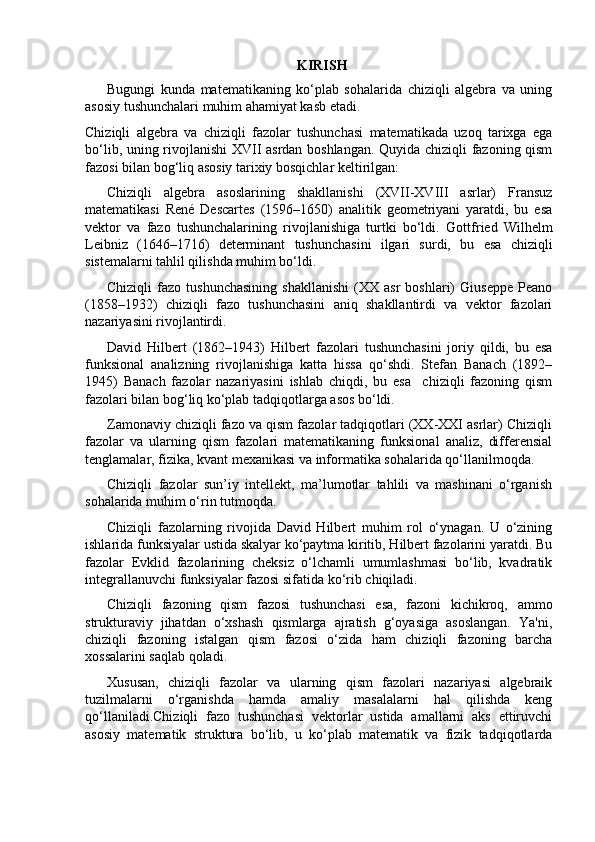 KIRISH
Bugungi   kunda   matematikaning   ko‘plab   sohalarida   chiziqli   algebra   va   uning
asosiy tushunchalari muhim ahamiyat kasb etadi.
Chiziqli   algebra   va   chiziqli   fazolar   tushunchasi   matematikada   uzoq   tarixga   ega
bo‘lib, uning rivojlanishi  XVII asrdan boshlangan. Quyida chiziqli fazoning qism
fazosi bilan bog‘liq asosiy tarixiy bosqichlar keltirilgan:
Chiziqli   algebra   asoslarining   shakllanishi   (XVII-XVIII   asrlar)   Fransuz
matematikasi   René   Descartes   (1596–1650)   analitik   geometriyani   yaratdi,   bu   esa
vektor   va   fazo   tushunchalarining   rivojlanishiga   turtki   bo‘ldi.   Gottfried   Wilhelm
Leibniz   (1646–1716)   determinant   tushunchasini   ilgari   surdi,   bu   esa   chiziqli
sistemalarni tahlil qilishda muhim bo‘ldi.
Chiziqli   fazo   tushunchasining   shakllanishi   (XX  asr   boshlari)   Giuseppe   Peano
(1858–1932)   chiziqli   fazo   tushunchasini   aniq   shakllantirdi   va   vektor   fazolari
nazariyasini rivojlantirdi.
David   Hilbert   (1862–1943)   Hilbert   fazolari   tushunchasini   joriy   qildi,   bu   esa
funksional   analizning   rivojlanishiga   katta   hissa   qo‘shdi.   Stefan   Banach   (1892–
1945)   Banach   fazolar   nazariyasini   ishlab   chiqdi,   bu   esa     chiziqli   fazoning   qism
fazolari bilan bog‘liq ko‘plab tadqiqotlarga asos bo‘ldi.
Zamonaviy chiziqli fazo va qism fazolar tadqiqotlari (XX-XXI asrlar) Chiziqli
fazolar   va   ularning   qism   fazolari   matematikaning   funksional   analiz,   differensial
tenglamalar, fizika, kvant mexanikasi va informatika sohalarida qo‘llanilmoqda.
Chiziqli   fazolar   sun’iy   intellekt,   ma’lumotlar   tahlili   va   mashinani   o‘rganish
sohalarida muhim o‘rin tutmoqda.
Chiziqli   fazolarning   rivojida   David   Hilbert   muhim   rol   o‘ynagan.   U   o‘zining
ishlarida funksiyalar ustida skalyar ko‘paytma kiritib, Hilbert fazolarini yaratdi. Bu
fazolar   Evklid   fazolarining   cheksiz   o‘lchamli   umumlashmasi   bo‘lib,   kvadratik
integrallanuvchi funksiyalar fazosi sifatida ko‘rib chiqiladi.
Chiziqli   fazoning   qism   fazosi   tushunchasi   esa,   fazoni   kichikroq,   ammo
strukturaviy   jihatdan   o‘xshash   qismlarga   ajratish   g‘oyasiga   asoslangan.   Ya'ni,
chiziqli   fazoning   istalgan   qism   fazosi   o‘zida   ham   chiziqli   fazoning   barcha
xossalarini saqlab qoladi. 
Xususan,   chiziqli   fazolar   va   ularning   qism   fazolari   nazariyasi   algebraik
tuzilmalarni   o‘rganishda   hamda   amaliy   masalalarni   hal   qilishda   keng
qo‘llaniladi.Chiziqli   fazo   tushunchasi   vektorlar   ustida   amallarni   aks   ettiruvchi
asosiy   matematik   struktura   bo‘lib,   u   ko‘plab   matematik   va   fizik   tadqiqotlarda 