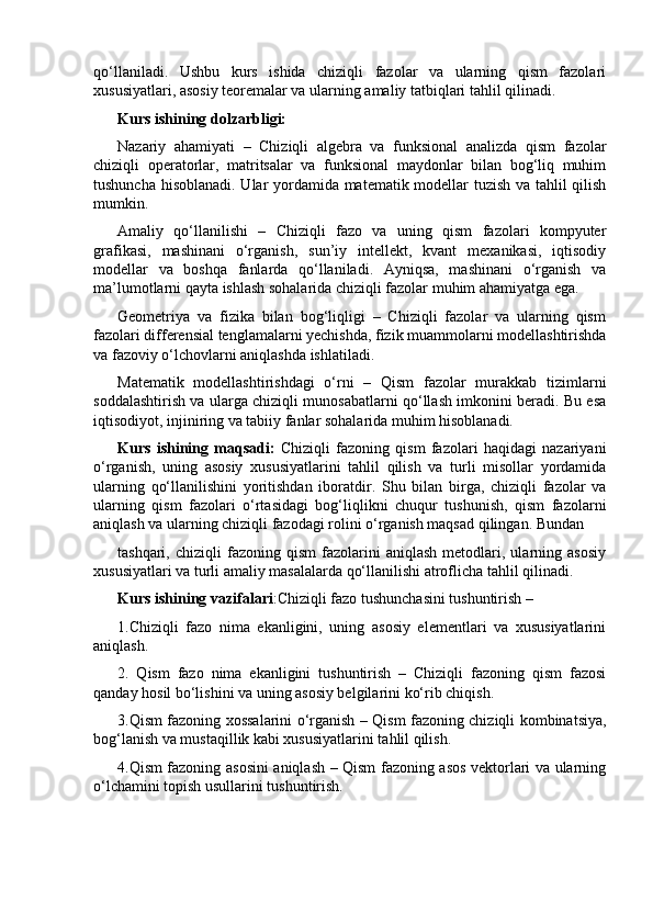 qo‘llaniladi.   Ushbu   kurs   ishida   chiziqli   fazolar   va   ularning   qism   fazolari
xususiyatlari, asosiy teoremalar va ularning amaliy tatbiqlari tahlil qilinadi.
Kurs ishining dolzarbligi:
Nazariy   ahamiyati   –   Chiziqli   algebra   va   funksional   analizda   qism   fazolar
chiziqli   operatorlar,   matritsalar   va   funksional   maydonlar   bilan   bog‘liq   muhim
tushuncha hisoblanadi. Ular yordamida matematik modellar tuzish va tahlil qilish
mumkin.
Amaliy   qo‘llanilishi   –   Chiziqli   fazo   va   uning   qism   fazolari   kompyuter
grafikasi,   mashinani   o‘rganish,   sun’iy   intellekt,   kvant   mexanikasi,   iqtisodiy
modellar   va   boshqa   fanlarda   qo‘llaniladi.   Ayniqsa,   mashinani   o‘rganish   va
ma’lumotlarni qayta ishlash sohalarida chiziqli fazolar muhim ahamiyatga ega.
Geometriya   va   fizika   bilan   bog‘liqligi   –   Chiziqli   fazolar   va   ularning   qism
fazolari differensial tenglamalarni yechishda, fizik muammolarni modellashtirishda
va fazoviy o‘lchovlarni aniqlashda ishlatiladi.
Matematik   modellashtirishdagi   o‘rni   –   Qism   fazolar   murakkab   tizimlarni
soddalashtirish va ularga chiziqli munosabatlarni qo‘llash imkonini beradi. Bu esa
iqtisodiyot, injiniring va tabiiy fanlar sohalarida muhim hisoblanadi.
Kurs   ishining   maqsadi:   Chiziqli   fazoning   qism   fazolari   haqidagi   nazariyani
o‘rganish,   uning   asosiy   xususiyatlarini   tahlil   qilish   va   turli   misollar   yordamida
ularning   qo‘llanilishini   yoritishdan   iboratdir.   Shu   bilan   birga,   chiziqli   fazolar   va
ularning   qism   fazolari   o‘rtasidagi   bog‘liqlikni   chuqur   tushunish,   qism   fazolarni
aniqlash va ularning chiziqli fazodagi rolini o‘rganish maqsad qilingan. Bundan 
tashqari,   chiziqli   fazoning  qism   fazolarini   aniqlash   metodlari,  ularning  asosiy
xususiyatlari va turli amaliy masalalarda qo‘llanilishi atroflicha tahlil qilinadi.
Kurs ishining vazifalari :Chiziqli fazo tushunchasini tushuntirish – 
1.Chiziqli   fazo   nima   ekanligini,   uning   asosiy   elementlari   va   xususiyatlarini
aniqlash.
2.   Qism   fazo   nima   ekanligini   tushuntirish   –   Chiziqli   fazoning   qism   fazosi
qanday hosil bo‘lishini va uning asosiy belgilarini ko‘rib chiqish.
3.Qism fazoning xossalarini o‘rganish – Qism fazoning chiziqli kombinatsiya,
bog‘lanish va mustaqillik kabi xususiyatlarini tahlil qilish.
4.Qism fazoning asosini aniqlash – Qism fazoning asos vektorlari va ularning
o‘lchamini topish usullarini tushuntirish. 