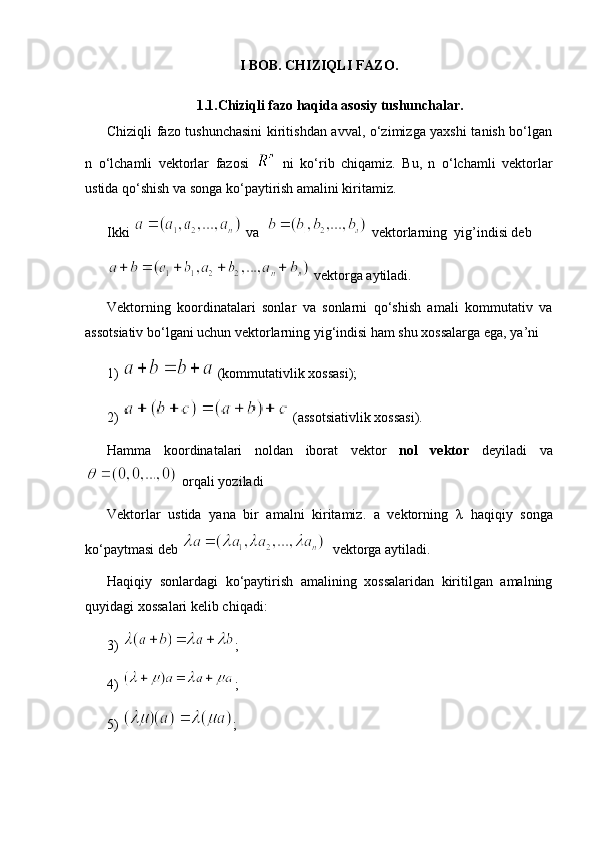 I BOB.  CHIZIQLI FAZO.
1.1.Chiziqli fazo haqida asosiy tushunchalar.
Chiziqli fazo tushunchasini  kiritishdan avval, o‘zimizga yaxshi tanish bo‘lgan
n   o‘lchamli   vektorlar   fazosi     ni   ko‘rib   chiqamiz.   Bu,   n   o‘lchamli   vektorlar
ustida qo‘shish va songa ko‘paytirish amalini kiritamiz.
Ikki   va    vektorlarning  yig’indisi deb 
 vektorga aytiladi.
Vektorning   koordinatalari   sonlar   va   sonlarni   qo‘shish   amali   kommutativ   va
assotsiativ bo‘lgani uchun vektorlarning yig‘indisi ham shu xossalarga ega, ya’ni 
1)    (kommutativlik xossasi); 
2)   (assotsiativlik xossasi).
Hamma   koordinatalari   noldan   iborat   vektor   nol   vektor   deyiladi   va
 orqali yoziladi
Vektorlar   ustida   yana   bir   amalni   kiritamiz.   a   vektorning   λ   haqiqiy   songa
ko‘paytmasi deb    vektorga aytiladi.
Haqiqiy   sonlardagi   ko‘paytirish   amalining   xossalaridan   kiritilgan   amalning
quyidagi xossalari kelib chiqadi:
3)  ; 
4)  ;
5)  ;