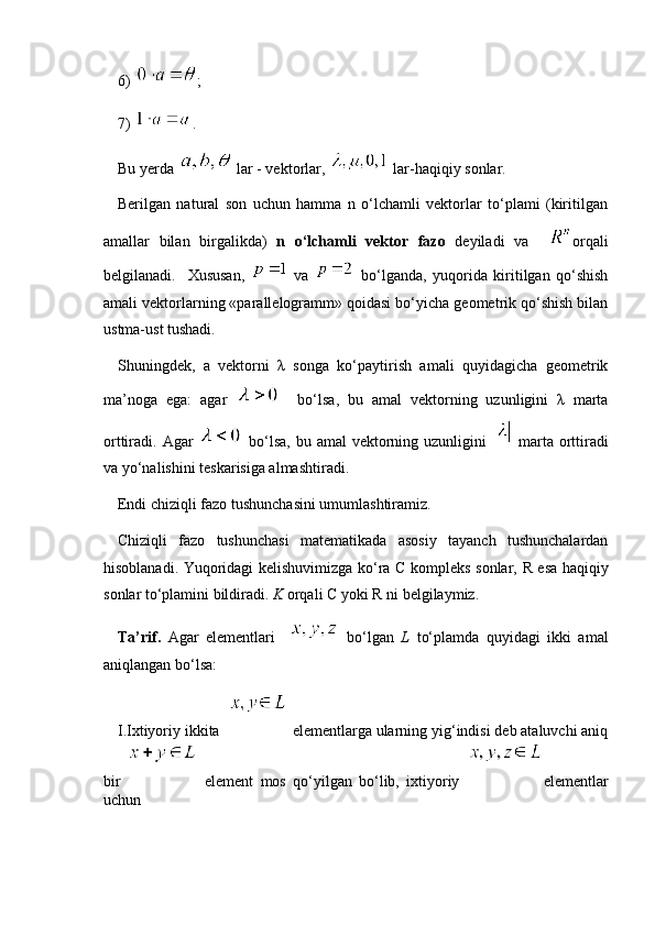 6)  ;
7)  .
Bu yerda   lar - vektorlar,   lar-haqiqiy sonlar.
Berilgan   natural   son   uchun   hamma   n   o‘lchamli   vektorlar   to‘plami   (kiritilgan
amallar   bilan   birgalikda)   n   o‘lchamli   vektor   fazo   deyiladi   va     orqali
belgilanadi.     Xususan,     va     bo‘lganda,   yuqorida   kiritilgan   qo‘shish
amali vektorlarning «parallelogramm» qoidasi bo‘yicha geometrik qo‘shish bilan
ustma-ust tushadi. 
Shuningdek,   a   vektorni   λ   songa   ko‘paytirish   amali   quyidagicha   geometrik
ma’noga   ega:   agar       bo‘lsa,   bu   amal   vektorning   uzunligini   λ   marta
orttiradi. Agar     bo‘lsa,  bu amal  vektorning uzunligini     marta  orttiradi
va yo‘nalishini teskarisiga almashtiradi.
Endi chiziqli fazo tushunchasini umumlashtiramiz.
Chiziqli   fazo   tushunchasi   matematikada   asosiy   tayanch   tushunchalardan
hisoblanadi. Yuqoridagi kelishuvimizga ko‘ra   C   kompleks sonlar,   R   esa haqiqiy
sonlar to‘plamini bildiradi.  K  orqali  C  yoki  R  ni belgilaymiz.
Ta’rif.   Agar   elementlari       bo‘lgan   L   to‘plamda   quyidagi   ikki   amal
aniqlangan bo‘lsa:
I . Ixtiyoriy ikkita      elementlarga ularning yig‘indisi deb ataluvchi aniq
bir     element   mos   qo‘yilgan   bo‘lib,   ixtiyoriy   elementlar
uchun 