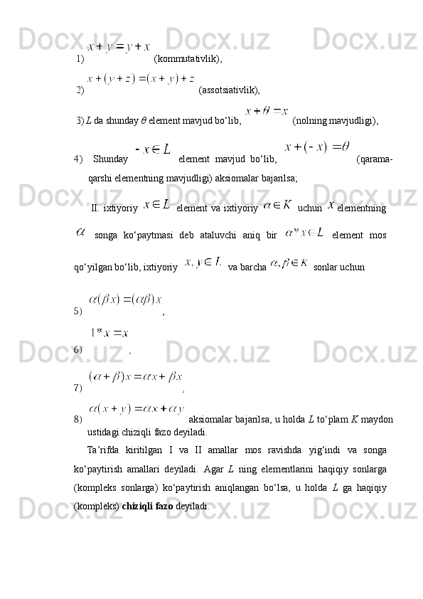 1)   (kommutativlik),
2)   (assotsiativlik),
3) L  da shunday  θ   element mavjud bo‘lib,    (nolning mavjudligi), 
4)   Shunday     element   mavjud   bo‘lib,     (qarama-
qarshi   elementning mavjudligi) aksiomalar bajarilsa;
II.   ixtiyoriy     element   va   ixtiyoriy     uchun   elementning
  songa   ko‘paytmasi   deb   ataluvchi   aniq   bir     element   mos
qo‘yilgan bo‘lib, ixtiyoriy       va barcha    sonlar uchun
5) ,
6)   ,
7) ,
8)   aksiomalar bajarilsa, u holda   L   to‘plam   K   maydon
ustidagi chiziqli fazo deyiladi .
Ta’rifda   kiritilgan   I   va   II   amallar   mos   ravishda   yig‘indi   va   songa
ko‘paytirish   amallari   deyiladi.   Agar   L   ning   elementlarini   haqiqiy   sonlarga
(kompleks   sonlarga)   ko‘paytirish   aniqlangan   bo‘lsa,   u   holda   L   ga   haqiqiy
(kompleks)  chiziqli   fazo   deyiladi. 
