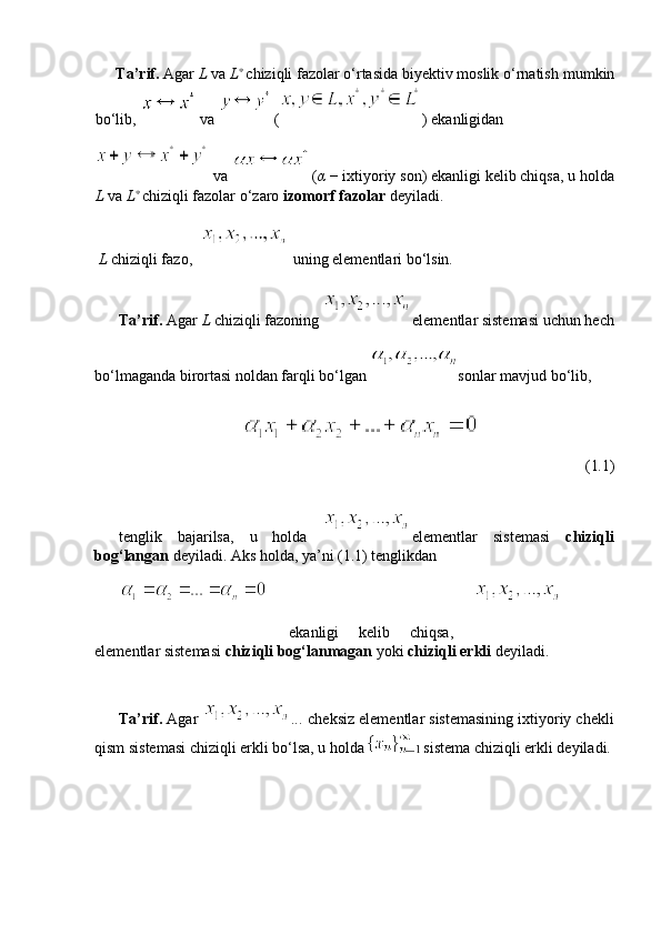 Ta’rif.  Agar  L  va  L ∗
 
chiziqli fazolar o‘rtasida biyektiv moslik o‘rnatish   mumkin
bo‘lib,    
va   
( )  ekanligidan
 va    
( α   −  ixtiyoriy son) ekanligi kelib chiqsa, u   holda
L  va  L ∗
 
chiziqli fazolar o‘zaro  izomorf fazolar  deyiladi.
 L  chiziqli fazo,     uning elementlari bo‘lsin.
Ta’rif.  Agar  L  chiziqli fazoning  elementlar sistemasi uchun hech
bo‘lmaganda birortasi noldan farqli bo‘lgan  sonlar mavjud bo‘lib,
(1 . 1)
tenglik   bajarilsa,   u   holda   elementlar   sistemasi   chiziqli
bog‘langan  deyiladi. Aks holda, ya’ni (1.1) tenglikdan
  ekanligi   kelib   chiqsa,  
elementlar sistemasi  chiziqli bog‘lanmagan  yoki  chiziqli erkli  deyiladi.
Ta’rif.  Agar  ...  cheksiz elementlar sistemasining ixtiyoriy chekli
qism sistemasi chiziqli erkli bo‘lsa, u holda   sistema   chiziqli erkli deyiladi. 