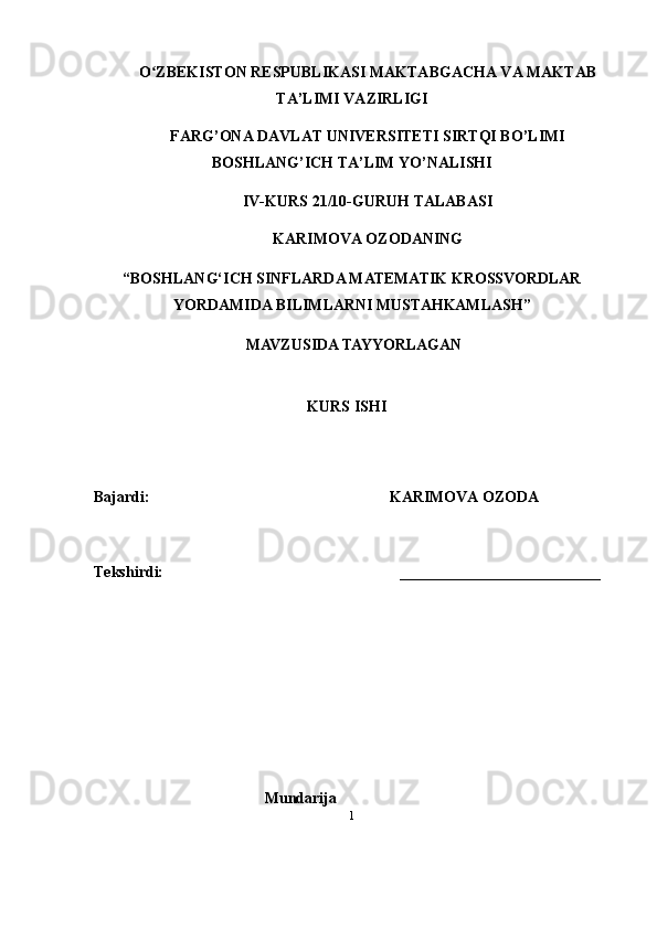 1O ZBEKISTON RESPUBLIKASI MAKTABGACHA VA MAKTABʻ
TA’LIMI VAZIRLIGI      
FARG’ONA DAVLAT UNIVERSITETI SIRTQI BO’LIMI
BOSHLANG’ICH TA’LIM YO’NALISHI
IV-KURS 21/10-GURUH TALABASI 
KARIMOVA OZODANING 
“ BOSHLANG‘ICH SINFLARDA MATEMATIK KROSSVORDLAR
YORDAMIDA BILIMLARNI MUSTAHKAMLASH ”
 MAVZUSIDA TAYYORLAGAN
  KURS ISHI
Bajardi:                                                                KARIMOVA OZODA  
Teks h irdi:                                                                __________________________
Mundarija 