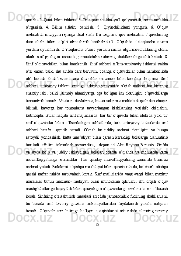 12qurish.   2.   Qunt   bilan   ishlash.   3.   Pala-partishlikka   yo’l   qo’ymaslik,   saranjomlikka
o’rganish.   4.   Bilim   sifatini   oshirish.   5.   Qiyinchiliklarni   yengish.   6.   O’quv
mehnatida muayyan rejimga itoat etish. Bu degani  o’quv mehnatini o’quvchining
dam   olishi   bilan   to’g’ri   almashtirib   borilishidir.7.   O’qishda   o’rtoqlarcha   o’zaro
yordam uyushtirish. O’rtoqlarcha o’zaro yordam sinfda ulgurmovchilikning oldini
oladi,   sinf   jipsligini   oshiradi,   jamoatchilik   ruhining   shakllanishiga   olib   keladi.   8.
Sinf   o’qituvchilari   bilan   hamkorlik.   Sinf   rahbari   ta’lim-tarbiyaviy   ishlarni   yakka
o’zi  emas,  balki  shu  sinfda dars beruvchi  boshqa  o’qituvchilar  bilan hamkorlikda
olib   boradi.   Endi   bevosita   ana   shu   ishlar   mazmuni   bilan   tanishib   chiqamiz.   Sinf
rahbari   tarbiyaviy  ishlarni  amalga  oshirish  jarayonida  o’qish  nafaqat   har   kimning
shaxsiy   ishi,   balki   ijtimoiy   ahamiyatga   ega   bo’lgan   ish   ekanligini   o’quvchilarga
tushuntirib boradi. Mustaqil davlatimiz, butun xalqimiz maktab dargohidan chuqur
bilimli,   hayotga   har   tomonlama   tayyorlangan   kishilarning   yetishib   chiqishini
kutmoqda.   Bular   haqida   sinf   majlislarida,   har   bir   o’quvchi   bilan   alohida   yoki   bir
sinf   o’quvchilar   bilan   o’tkaziladigan   suhbatlarda,   turli   tarbiyaviy   tadbirlarda   sinf
rahbari   batafsil   gapirib   beradi.   O’qish   bu   jiddiy   mehnat   ekanligini   va   bunga
astoydil   yondashish,   katta   mas’uliyat   bilan   qarash   kerakligi   bolalarga   tushuntirib
boriladi. «Bilim -takrorlash mevasidir», - degan edi Abu Rayhon Beruniy. Sinfda
va   uyda   ko’p   va   jiddiy   ishlaydigan   bolalar,   odatda   o’qishda   va   mehnatda   katta
muvaffaqiyatlarga   erishadilar.   Har   qanday   muvaffaqiyatning   zamirida   tinimsiz
mehnat yotadi. Bolalarni o’qishga mas’uliyat bilan qarash ruhida, ko’chirib olishga
qarshi   nafrat   ruhida   tarbiyalash   kerak.   Sinf   majlislarida   vaqti-vaqti   bilan   mazkur
masalalar   butun   mazmun-   mohiyati   bilan   muhokama   qilinishi,   shu   orqali   o’quv
mashg’ulotlariga loqaydlik bilan qaraydigan o’quvchilarga sezilarli ta’sir o’tkazish
kerak. Sinfning o’zlashtirish masalasi  atrofida jamoatchilik fikrining shakllanishi,
bu   borada   sinf   devoriy   gazetasi   imkoniyatlaridan   foydalanish   yaxshi   natijalar
beradi.   O’quvchilarni   bilimga   bo’lgan   qiziqishlarini   oshirishda   ularning   nazariy 