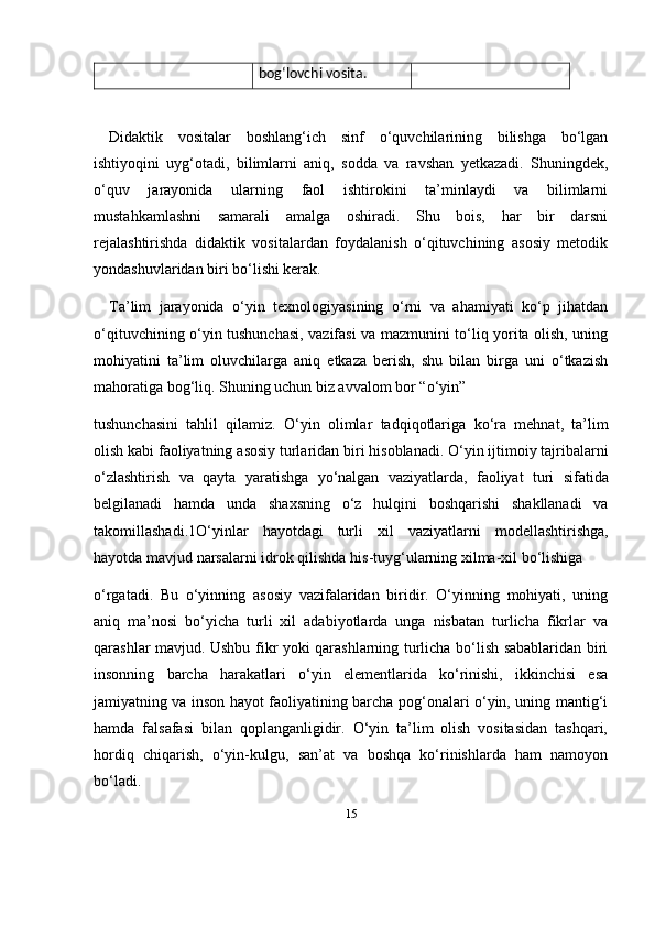 15bog‘lovchi vosita.
Didaktik   vositalar   boshlang‘ich   sinf   o‘quvchilarining   bilishga   bo‘lgan
ishtiyoqini   uyg‘otadi,   bilimlarni   aniq,   sodda   va   ravshan   yetkazadi.   Shuningdek,
o‘quv   jarayonida   ularning   faol   ishtirokini   ta’minlaydi   va   bilimlarni
mustahkamlashni   samarali   amalga   oshiradi.   Shu   bois,   har   bir   darsni
rejalashtirishda   didaktik   vositalardan   foydalanish   o‘qituvchining   asosiy   metodik
yondashuvlaridan biri bo‘lishi kerak.
Ta’lim   jarayonida   o‘yin   texnologiyasining   o‘rni   va   ahamiyati   ko‘p   jihatdan
o‘qituvchining o‘yin tushunchasi, vazifasi va mazmunini to‘liq yorita olish, uning
mohiyatini   ta’lim   oluvchilarga   aniq   etkaza   berish,   shu   bilan   birga   uni   o‘tkazish
mahoratiga bog‘liq. Shuning uchun biz avvalom bor “o‘yin” 
tushunchasini   tahlil   qilamiz .   O ‘ yin   olimlar   tadqiqotlariga   ko ‘ ra   mehnat ,   ta ’ lim
olish   kabi   faoliyatning   asosiy   turlaridan   biri   hisoblanadi .  O ‘ yin   ijtimoiy   tajribalarni
o ‘ zlashtirish   va   qayta   yaratishga   yo ‘ nalgan   vaziyatlarda ,   faoliyat   turi   sifatida
belgilanadi   hamda   unda   shaxsning   o ‘ z   hulqini   boshqarishi   shakllanadi   va
takomillashadi .1 O ‘ yinlar   hayotdagi   turli   xil   vaziyatlarni   modellashtirishga ,
hayotda   mavjud   narsalarni   idrok   qilishda   his - tuyg ‘ ularning   xilma - xil   bo ‘ lishiga  
o‘rgatadi.   Bu   o‘yinning   asosiy   vazifalaridan   biridir.   O‘yinning   mohiyati,   uning
aniq   ma’nosi   bo‘yicha   turli   xil   adabiyotlarda   unga   nisbatan   turlicha   fikrlar   va
qarashlar mavjud. Ushbu fikr yoki qarashlarning turlicha bo‘lish sabablaridan biri
insonning   barcha   harakatlari   o‘yin   elementlarida   ko‘rinishi,   ikkinchisi   esa
jamiyatning va inson hayot faoliyatining barcha pog‘onalari o‘yin, uning mantig‘i
hamda   falsafasi   bilan   qoplanganligidir.   O‘yin   ta’lim   olish   vositasidan   tashqari,
hordiq   chiqarish,   o‘yin-kulgu,   san’at   va   boshqa   ko‘rinishlarda   ham   namoyon
bo‘ladi.  
