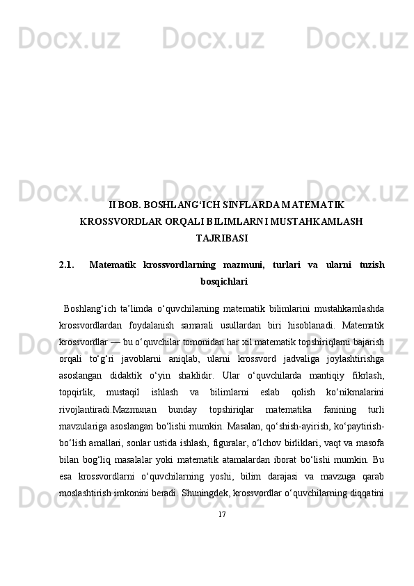 17II BOB.  BOSHLANG‘ICH SINFLARDA MATEMATIK
KROSSVORDLAR ORQALI BILIMLARNI MUSTAHKAMLASH
TAJRIBASI
2.1.     Matematik   krossvordlarning   mazmuni,   turlari   va   ularni   tuzish
bosqichlari
Boshlang‘ich   ta’limda   o‘quvchilarning   matematik   bilimlarini   mustahkamlashda
krossvordlardan   foydalanish   samarali   usullardan   biri   hisoblanadi.   Matematik
krossvordlar — bu o‘quvchilar tomonidan har xil matematik topshiriqlarni bajarish
orqali   to‘g‘ri   javoblarni   aniqlab,   ularni   krossvord   jadvaliga   joylashtirishga
asoslangan   didaktik   o‘yin   shaklidir.   Ular   o‘quvchilarda   mantiqiy   fikrlash,
topqirlik,   mustaqil   ishlash   va   bilimlarni   eslab   qolish   ko‘nikmalarini
rivojlantiradi.Mazmunan   bunday   topshiriqlar   matematika   fanining   turli
mavzulariga asoslangan bo‘lishi mumkin. Masalan, qo‘shish-ayirish, ko‘paytirish-
bo‘lish amallari, sonlar ustida ishlash, figuralar, o‘lchov birliklari, vaqt va masofa
bilan   bog‘liq   masalalar   yoki   matematik   atamalardan   iborat   bo‘lishi   mumkin.   Bu
esa   krossvordlarni   o‘quvchilarning   yoshi,   bilim   darajasi   va   mavzuga   qarab
moslashtirish imkonini beradi. Shuningdek, krossvordlar o‘quvchilarning diqqatini 
