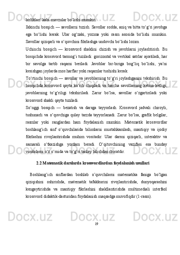 19birliklari' kabi mavzular bo‘lishi mumkin.
Ikkinchi bosqich — savollarni tuzish.   Savollar sodda, aniq va bitta to‘g‘ri javobga
ega   bo‘lishi   kerak.   Ular   og‘zaki,   yozma   yoki   rasm   asosida   bo‘lishi   mumkin.
Savollar qiziqarli va o‘quvchini fikrlashga undovchi bo‘lishi lozim.
Uchinchi   bosqich   —   krossvord   shaklini   chizish   va   javoblarni   joylashtirish.   Bu
bosqichda krossvord tarmog‘i tuziladi: gorizontal va vertikal satrlar ajratiladi, har
bir   savolga   tartib   raqami   beriladi.   Javoblar   bir-biriga   bog‘liq   bo‘lishi,   ya’ni
kesishgan joylarda mos harflar yoki raqamlar tushishi kerak.
To‘rtinchi bosqich — savollar va javoblarning to‘g‘ri joylashganini tekshirish.   Bu
bosqichda   krossvord   qayta   ko‘rib   chiqiladi   va   barcha   savollarning   ketma-ketligi,
javoblarning   to‘g‘riligi   tekshiriladi.   Zarur   bo‘lsa,   savollar   o‘zgartiriladi   yoki
krossvord shakli qayta tuziladi.
So‘nggi   bosqich   —   bezatish   va   darsga   tayyorlash.   Krossvord   jadvali   chiroyli,
tushunarli   va   o‘quvchiga   qulay   tarzda   tayyorlanadi.   Zarur   bo‘lsa,   grafik   belgilar,
rasmlar   yoki   ranglardan   ham   foydalanish   mumkin.   Matematik   krossvordlar
boshlang‘ich   sinf   o‘quvchilarida   bilimlarni   mustahkamlash,   mantiqiy   va   ijodiy
fikrlashni   rivojlantirishda   muhim   vositadir.   Ular   darsni   qiziqarli,   interaktiv   va
samarali   o‘tkazishga   yordam   beradi.   O‘qituvchining   vazifasi   esa   bunday
vositalarni o‘z o‘rnida va to‘g‘ri tanlay bilishdan iboratdir.
2.2  Matematik darslarda krossvordlardan foydalanish usullari
Boshlang’ich   sinflardan   boshlab   o’quvchilarni   matematika   faniga   bo’lgan
qiziqishini   oshirishda,   matematik   tafakkurini   rivojlantirishda,   dunyoqarashini
kengaytirishda   va   mantiqiy   fikrlashini   shakllantirishda   multimediali   interfaol
krossvord didaktik-dasturidan foydalanish maqsadga muvofiqdir (1-rasm). 