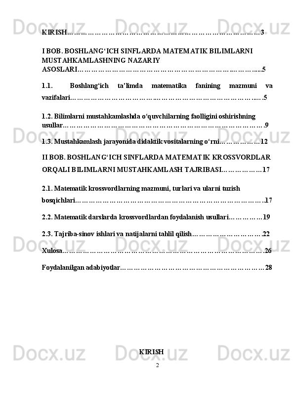 2KIRISH…………………………………………………………………………3
I BOB.  BOSHLANG‘ICH SINFLARDA MATEMATIK BILIMLARNI 
MUSTAHKAMLASHNING NAZARIY 
ASOSLARI ………………………………………………………….………......5
1.1.     Boshlang‘ich   ta’limda   matematika   fanining   mazmuni   va
vazifalari……………………………….……………………………………..….5
1.2.  Bilimlarni mustahkamlashda o‘quvchilarning faolligini oshirishning 
usullar …………………………………………………………………………….9
1.3.  Mustahkamlash jarayonida didaktik vositalarning o‘rni………………12
II BOB.  BOSHLANG‘ICH SINFLARDA MATEMATIK KROSSVORDLAR 
ORQALI BILIMLARNI MUSTAHKAMLASH TAJRIBASI………………17
2.1.  Matematik krossvordlarning mazmuni, turlari va ularni tuzish 
bosqichlari ………………………………………………………………………..17
2.2. Matematik darslarda krossvordlardan foydalanish usullari ……………19
2.3.  Tajriba-sinov ishlari va natijalarni tahlil qilish ………………………….22
Xulosa…………………………………………………………………………….26
Foydalanilgan adabiyotlar………………………………………………………28
KIRISH 