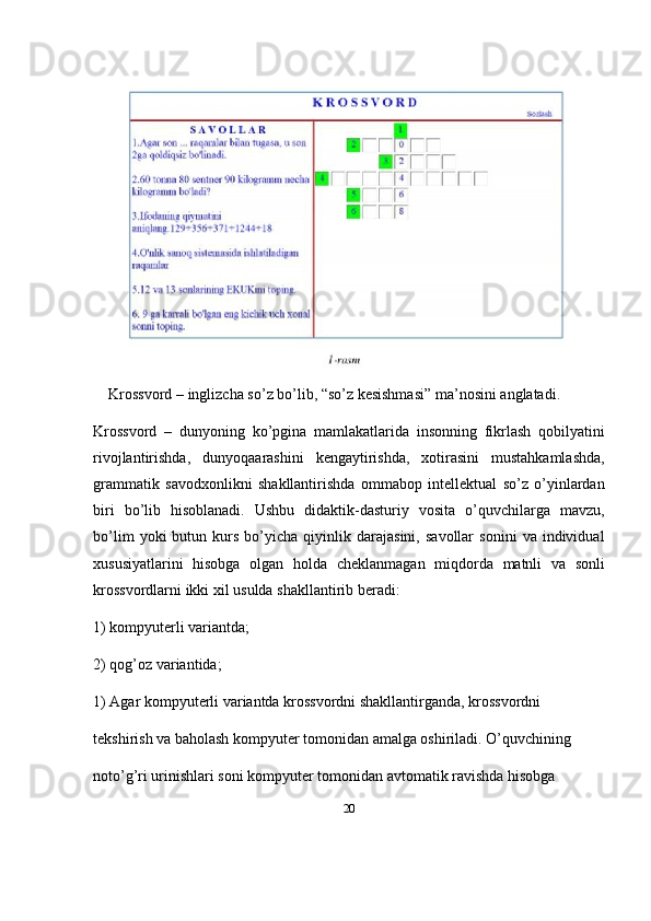 20Krossvord  –  inglizcha   so ’ z   bo ’ lib , “ so ’ z   kesishmasi ”  ma ’ nosini   anglatadi . 
Krossvord   –   dunyoning   ko ’ pgina   mamlakatlarida   insonning   fikrlash   qobilyatini
rivojlantirishda ,   dunyoqaarashini   kengaytirishda ,   xotirasini   mustahkamlashda ,
grammatik   savodxonlikni   shakllantirishda   ommabop   intellektual   so ’ z   o ’ yinlardan
biri   bo ’ lib   hisoblanadi .   Ushbu   didaktik - dasturiy   vosita   o ’ quvchilarga   mavzu ,
bo ’ lim   yoki   butun   kurs   bo ’ yicha   qiyinlik   darajasini ,   savollar   sonini   va   individual
xususiyatlarini   hisobga   olgan   holda   cheklanmagan   miqdorda   matnli   va   sonli
krossvordlarni   ikki   xil   usulda   shakllantirib   beradi : 
1) kompyuterli variantda; 
2) qog’oz variantida; 
1) Agar kompyuterli variantda krossvordni shakllantirganda, krossvordni 
tekshirish va baholash kompyuter tomonidan amalga oshiriladi. O’quvchining 
noto’g’ri urinishlari soni kompyuter tomonidan avtomatik ravishda hisobga  