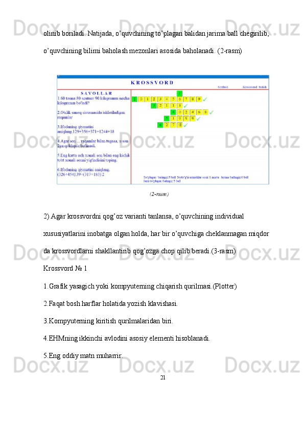 21olinib boriladi. Natijada, o’quvchining to’plagan balidan jarima ball chegirilib, 
o’quvchining bilimi baholash mezonlari asosida baholanadi. (2-rasm)
2) Agar krossvordni qog’oz varianti tanlansa, o’quvchining individual 
xususiyatlarini inobatga olgan holda, har bir o’quvchiga cheklanmagan miqdor
da krossvordlarni shakllantirib qog’ozga chop qilib beradi.(3-rasm) 
Krossvord № 1 
1.Grafik yasagich yoki kompyuterning chiqarish qurilmasi.(Plotter) 
2.Faqat bosh harflar holatida yozish klavishasi. 
3.Kompyuterning kiritish qurilmalaridan biri. 
4.EHMning ikkinchi avlodini asosiy elementi hisoblanadi. 
5.Eng oddiy matn muharrir.  