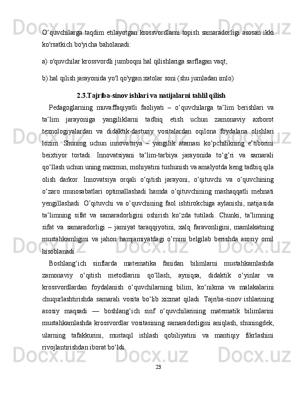 23O ’ quvchilarga   taqdim   etilayotgan   krossvordlarni   topish   samaradorligi   asosan   ikki
ko ' rsatkich   bo ' yicha   baholanadi : 
a) o'quvchilar krossvordli jumboqni hal qilishlariga sarflagan vaqt; 
b) hal qilish jarayonida yo'l qo'ygan xatolar soni (shu jumladan imlo)
2.3. Tajriba-sinov ishlari va natijalarni tahlil qilish
Pedagoglarning   muvaffaqiyatli   faoliyati   –   o‘quvchilarga   ta‘lim   berishlari   va
ta‘lim   jarayoniga   yangiliklarni   tadbiq   etish   uchun   zamonaviy   axborot
texnologiyalardan   va   didaktik-dasturiy   vositalardan   oqilona   foydalana   olishlari
lozim.   Shuning   uchun   innovatsiya   –   yangilik   atamasi   ko‘pchilikning   e‘tiborini
beixtiyor   tortadi.   Innovatsiyani   ta‘lim-tarbiya   jarayonida   to‘g’ri   va   samarali
qo‘llash uchun uning mazmun, mohiyatini tushunish va amalyotda keng tadbiq qila
olish   darkor.   Innovatsiya   orqali   o‘qitish   jarayoni,   o‘qituvchi   va   o‘quvchining
o‘zaro   munosabatlari   optimallashadi   hamda   o’qituvchining   mashaqqatli   mehnati
yengillashadi.   O’qituvchi   va   o’quvchining   faol   ishtirokchiga   aylanishi,   natijasida
ta’limning   sifat   va   samaradorligini   oshirish   ko‘zda   tutiladi.   Chunki,   ta’limning
sifat   va   samaradorligi   –   jamiyat   taraqqiyotini,   xalq   faravonligini,   mamlakatning
mustahkamligini   va   jahon   hamjamiyatdagi   o’rnini   belgilab   berishda   asosiy   omil
hisoblanadi.
Boshlang‘ich   sinflarda   matematika   fanidan   bilimlarni   mustahkamlashda
zamonaviy   o‘qitish   metodlarini   qo‘llash,   ayniqsa,   didaktik   o‘yinlar   va
krossvordlardan   foydalanish   o‘quvchilarning   bilim,   ko‘nikma   va   malakalarini
chuqurlashtirishda   samarali   vosita   bo‘lib   xizmat   qiladi.   Tajriba-sinov   ishlarining
asosiy   maqsadi   —   boshlang‘ich   sinf   o‘quvchilarining   matematik   bilimlarini
mustahkamlashda krossvordlar vositasining samaradorligini aniqlash, shuningdek,
ularning   tafakkurini,   mustaqil   ishlash   qobiliyatini   va   mantiqiy   fikrlashini
rivojlantirishdan iborat bo‘ldi. 