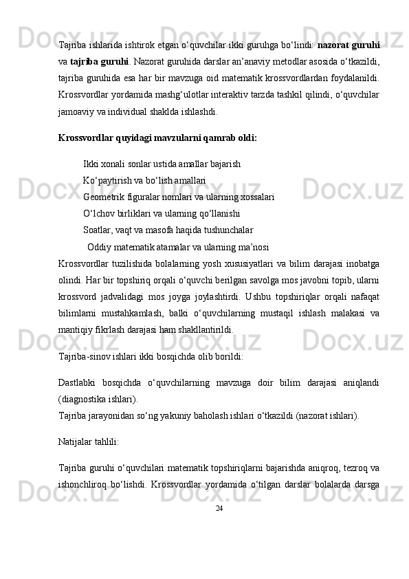 24Tajriba ishlarida ishtirok etgan o‘quvchilar ikki guruhga bo‘lindi:   nazorat guruhi
va  tajriba guruhi . Nazorat guruhida darslar an’anaviy metodlar asosida o‘tkazildi,
tajriba guruhida esa har bir mavzuga oid matematik krossvordlardan foydalanildi.
Krossvordlar yordamida mashg‘ulotlar interaktiv tarzda tashkil qilindi, o‘quvchilar
jamoaviy va individual shaklda ishlashdi.
Krossvordlar quyidagi mavzularni qamrab oldi:
Ikki xonali sonlar ustida amallar bajarish
Ko‘paytirish va bo‘lish amallari
Geometrik figuralar nomlari va ularning xossalari
O‘lchov birliklari va ularning qo‘llanishi
Soatlar, vaqt va masofa haqida tushunchalar
Oddiy matematik atamalar va ularning ma’nosi
Krossvordlar   tuzilishida  bolalarning  yosh  xususiyatlari   va  bilim   darajasi  inobatga
olindi. Har bir topshiriq orqali o‘quvchi berilgan savolga mos javobni topib, ularni
krossvord   jadvalidagi   mos   joyga   joylashtirdi.   Ushbu   topshiriqlar   orqali   nafaqat
bilimlarni   mustahkamlash,   balki   o‘quvchilarning   mustaqil   ishlash   malakasi   va
mantiqiy fikrlash darajasi ham shakllantirildi.
Tajriba-sinov ishlari ikki bosqichda olib borildi:
Dastlabki   bosqichda   o‘quvchilarning   mavzuga   doir   bilim   darajasi   aniqlandi
(diagnostika ishlari).
Tajriba jarayonidan so‘ng  yakuniy baholash ishlari o‘tkazildi (nazorat ishlari).
Natijalar tahlili:
Tajriba guruhi o‘quvchilari matematik topshiriqlarni bajarishda aniqroq, tezroq va
ishonchliroq   bo‘lishdi.   Krossvordlar   yordamida   o‘tilgan   darslar   bolalarda   darsga 