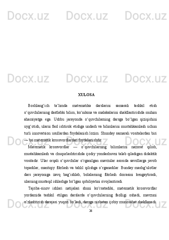 26XULOSA
Boshlang‘ich   ta’limda   matematika   darslarini   samarali   tashkil   etish
o‘quvchilarning dastlabki bilim, ko‘nikma va malakalarini shakllantirishda muhim
ahamiyatga   ega.   Ushbu   jarayonda   o‘quvchilarning   darsga   bo‘lgan   qiziqishini
uyg‘otish, ularni faol ishtirok etishga undash va bilimlarini mustahkamlash uchun
turli innovatsion usullardan foydalanish lozim. Shunday samarali vositalardan biri
— bu matematik krossvordlardan foydalanishdir.
Matematik   krossvordlar   —   o‘quvchilarning   bilimlarini   nazorat   qilish,
mustahkamlash  va chuqurlashtirishda ijodiy yondashuvni  talab qiladigan didaktik
vositadir.   Ular   orqali   o‘quvchilar   o‘rganilgan   mavzular   asosida   savollarga   javob
topadilar,   mantiqiy   fikrlash   va   tahlil   qilishga   o‘rganadilar.   Bunday   mashg‘ulotlar
dars   jarayoniga   zavq   bag‘ishlab,   bolalarning   fikrlash   doirasini   kengaytiradi,
ularning mustaqil ishlashga bo‘lgan qobiliyatini rivojlantiradi.
Tajriba-sinov   ishlari   natijalari   shuni   ko‘rsatadiki,   matematik   krossvordlar
yordamida   tashkil   etilgan   darslarda   o‘quvchilarning   faolligi   oshadi,   mavzuni
o‘zlashtirish darajasi yuqori bo‘ladi, darsga nisbatan ijobiy munosabat shakllanadi. 