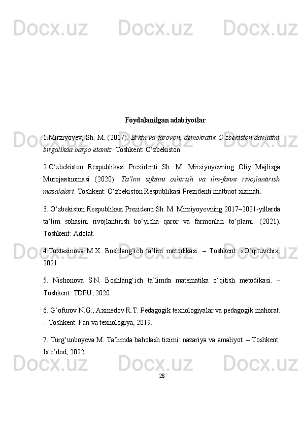 28Foydalanilgan adabiyotlar
1. Mirziyoyev, Sh. M.   (2017).   Erkin va farovon, demokratik O‘zbekiston davlatini
birgalikda barpo etamiz . Toshkent: O‘zbekiston.
2. O‘zbekiston   Respublikasi   Prezidenti   Sh.   M.   Mirziyoyevning   Oliy   Majlisga
Murojaatnomasi   (2020).   Ta’lim   sifatini   oshirish   va   ilm-fanni   rivojlantirish
masalalari . Toshkent: O‘zbekiston Respublikasi Prezidenti matbuot xizmati.
3. O‘zbekiston Respublikasi Prezidenti Sh. M. Mirziyoyevning 2017–2021-yillarda
ta’lim   sohasini   rivojlantirish   bo‘yicha   qaror   va   farmonlari   to‘plami .   (2021).
Toshkent: Adolat.
4. Toxtasinova   M.X.   Boshlang‘ich   ta’lim   metodikasi.   –   Toshkent:   «O‘qituvchi»,
2021.
5.   Nishonova   S.N.   Boshlang‘ich   ta’limda   matematika   o‘qitish   metodikasi.   –
Toshkent: TDPU, 2020.
6. G‘ofurov N.G., Axmedov R.T. Pedagogik texnologiyalar va pedagogik mahorat.
– Toshkent: Fan va texnologiya, 2019.
7. Turg‘unboyeva M. Ta’limda baholash tizimi: nazariya va amaliyot. – Toshkent:
Iste’dod, 2022. 