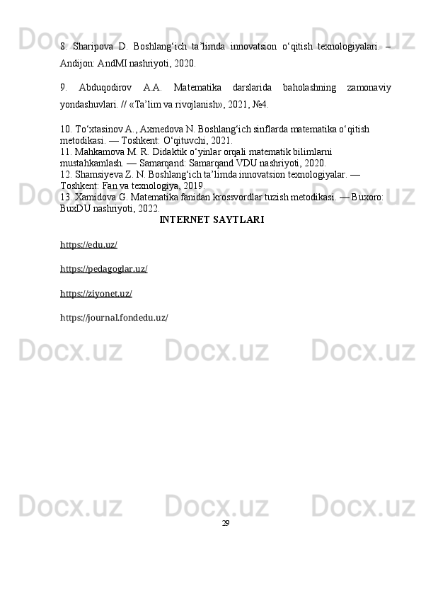 298.   Sharipova   D.   Boshlang‘ich   ta’limda   innovatsion   o‘qitish   texnologiyalari.   –
Andijon: AndMI nashriyoti, 2020.
9.   Abduqodirov   A.A.   Matematika   darslarida   baholashning   zamonaviy
yondashuvlari. // «Ta’lim va rivojlanish», 2021, №4.
10.  To‘xtasinov A., Axmedova N.  Boshlang‘ich sinflarda matematika o‘qitish 
metodikasi . — Toshkent: O‘qituvchi, 2021.
11.  Mahkamova M. R.  Didaktik o‘yinlar orqali matematik bilimlarni 
mustahkamlash . — Samarqand: Samarqand VDU nashriyoti, 2020.
12.  Shamsiyeva Z. N.  Boshlang‘ich ta’limda innovatsion texnologiyalar . — 
Toshkent: Fan va texnologiya, 2019.
13.  Xamidova G.  Matematika fanidan krossvordlar tuzish metodikasi . — Buxoro: 
BuxDU nashriyoti, 2022.
                                          INTERNET SAYTLARI
https://edu.uz/
https://pedagoglar.uz/
https://ziyonet.uz/
https://journal.fondedu.uz/ 