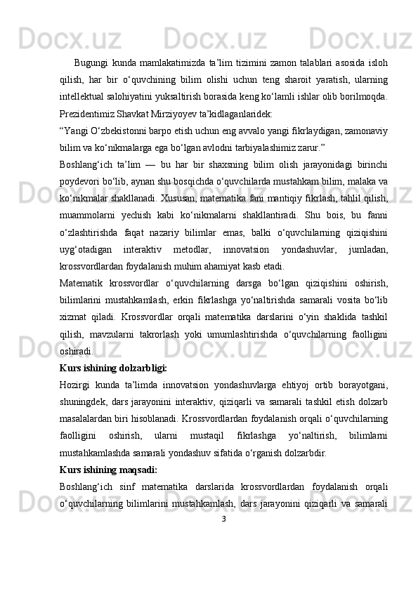 3Bugungi   kunda   mamlakatimizda   ta’lim   tizimini   zamon   talablari   asosida   isloh
qilish,   har   bir   o‘quvchining   bilim   olishi   uchun   teng   sharoit   yaratish,   ularning
intellektual salohiyatini yuksaltirish borasida keng ko‘lamli ishlar olib borilmoqda.
Prezidentimiz Shavkat Mirziyoyev ta’kidlaganlaridek: 
“Yangi O‘zbekistonni barpo etish uchun eng avvalo yangi fikrlaydigan, zamonaviy
bilim va ko‘nikmalarga ega bo‘lgan avlodni tarbiyalashimiz zarur.”
Boshlang‘ich   ta’lim   —   bu   har   bir   shaxsning   bilim   olish   jarayonidagi   birinchi
poydevori bo‘lib, aynan shu bosqichda o‘quvchilarda mustahkam bilim, malaka va
ko‘nikmalar shakllanadi.   Xususan, matematika fani mantiqiy fikrlash, tahlil qilish,
muammolarni   yechish   kabi   ko‘nikmalarni   shakllantiradi.   Shu   bois,   bu   fanni
o‘zlashtirishda   faqat   nazariy   bilimlar   emas,   balki   o‘quvchilarning   qiziqishini
uyg‘otadigan   interaktiv   metodlar,   innovatsion   yondashuvlar,   jumladan,
krossvordlardan foydalanish muhim ahamiyat kasb etadi.
Matematik   krossvordlar   o‘quvchilarning   darsga   bo‘lgan   qiziqishini   oshirish,
bilimlarini   mustahkamlash,   erkin   fikrlashga   yo‘naltirishda   samarali   vosita   bo‘lib
xizmat   qiladi.   Krossvordlar   orqali   matematika   darslarini   o‘yin   shaklida   tashkil
qilish,   mavzularni   takrorlash   yoki   umumlashtirishda   o‘quvchilarning   faolligini
oshiradi.
Kurs ishining dolzarbligi:
Hozirgi   kunda   ta’limda   innovatsion   yondashuvlarga   ehtiyoj   ortib   borayotgani,
shuningdek,   dars   jarayonini   interaktiv,   qiziqarli   va   samarali   tashkil   etish   dolzarb
masalalardan biri hisoblanadi. Krossvordlardan foydalanish orqali o‘quvchilarning
faolligini   oshirish,   ularni   mustaqil   fikrlashga   yo‘naltirish,   bilimlarni
mustahkamlashda samarali yondashuv sifatida o‘rganish dolzarbdir.
Kurs ishining maqsadi:
Boshlang‘ich   sinf   matematika   darslarida   krossvordlardan   foydalanish   orqali
o‘quvchilarning   bilimlarini   mustahkamlash,   dars   jarayonini   qiziqarli   va   samarali 