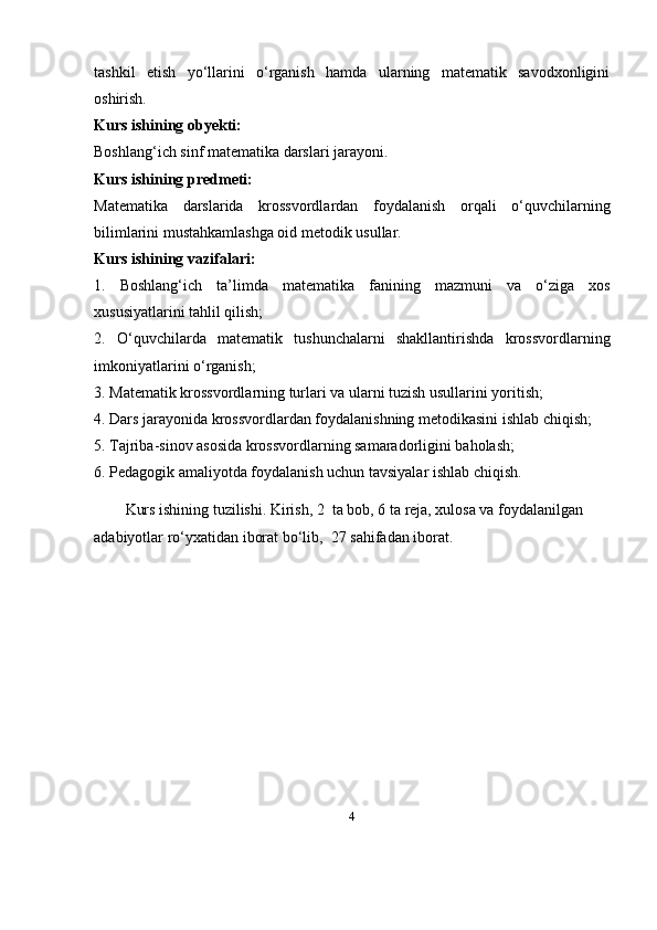 4tashkil   etish   yo‘llarini   o‘rganish   hamda   ularning   matematik   savodxonligini
oshirish.
Kurs ishining obyekti:
Boshlang‘ich sinf matematika darslari jarayoni.
Kurs ishining predmeti:
Matematika   darslarida   krossvordlardan   foydalanish   orqali   o‘quvchilarning
bilimlarini mustahkamlashga oid metodik usullar.
Kurs ishining vazifalari:
1.   Boshlang‘ich   ta’limda   matematika   fanining   mazmuni   va   o‘ziga   xos
xususiyatlarini tahlil qilish;
2.   O‘quvchilarda   matematik   tushunchalarni   shakllantirishda   krossvordlarning
imkoniyatlarini o‘rganish;
3. Matematik krossvordlarning turlari va ularni tuzish usullarini yoritish;
4. Dars jarayonida krossvordlardan foydalanishning metodikasini ishlab chiqish;
5. Tajriba-sinov asosida krossvordlarning samaradorligini baholash;
6. Pedagogik amaliyotda foydalanish uchun tavsiyalar ishlab chiqish.
Kurs ishining tuzilishi. Kirish, 2  ta bob, 6 ta reja, xulosa va foydalanilgan 
adabiyotlar ro‘yxatidan iborat bo‘lib,  27 sahifadan iborat. 