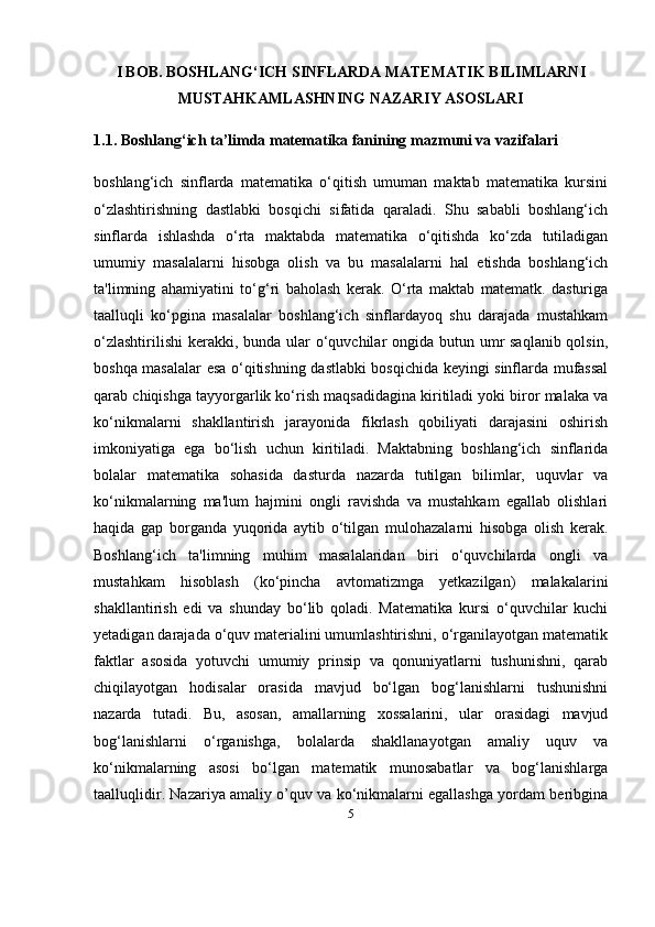5I BOB.  BOSHLANG‘ICH SINFLARDA MATEMATIK BILIMLARNI
MUSTAHKAMLASHNING NAZARIY ASOSLARI
1.1. Boshlang‘ich ta’limda matematika fanining mazmuni va vazifalari
boshlang‘ich   sinflarda   matematika   o‘qitish   umuman   maktab   matematika   kursini
o‘zlashtirishning   dastlabki   bosqichi   sifatida   qaraladi.   Shu   sababli   boshlang‘ich
sinflarda   ishlashda   o‘rta   maktabda   matematika   o‘qitishda   ko‘zda   tutiladigan
umumiy   masalalarni   hisobga   olish   va   bu   masalalarni   hal   etishda   boshlang‘ich
ta'limning   ahamiyatini   to‘g‘ri   baholash   kerak.   O‘rta   maktab   matematk.   dasturiga
taalluqli   ko‘pgina   masalalar   boshlang‘ich   sinflardayoq   shu   darajada   mustahkam
o‘zlashtirilishi  kerakki, bunda ular o‘quvchilar ongida butun umr saqlanib qolsin,
boshqa masalalar esa o‘qitishning dastlabki bosqichida keyingi sinflarda mufassal
qarab chiqishga tayyorgarlik ko‘rish maqsadidagina kiritiladi yoki biror malaka va
ko‘nikmalarni   shakllantirish   jarayonida   fikrlash   qobiliyati   darajasini   oshirish
imkoniyatiga   ega   bo‘lish   uchun   kiritiladi.   Maktabning   boshlang‘ich   sinflarida
bolalar   matematika   sohasida   dasturda   nazarda   tutilgan   bilimlar,   uquvlar   va
ko‘nikmalarning   ma'lum   hajmini   ongli   ravishda   va   mustahkam   egallab   olishlari
haqida   gap   borganda   yuqorida   aytib   o‘tilgan   mulohazalarni   hisobga   olish   kerak.
Boshlang‘ich   ta'limning   muhim   masalalaridan   biri   o‘quvchilarda   ongli   va
mustahkam   hisoblash   (ko‘pincha   avtomatizmga   yetkazilgan)   malakalarini
shakllantirish   edi   va   shunday   bo‘lib   qoladi.   Matematika   kursi   o‘quvchilar   kuchi
yetadigan darajada o‘quv materialini umumlashtirishni, o‘rganilayotgan matematik
faktlar   asosida   yotuvchi   umumiy   prinsip   va   qonuniyatlarni   tushunishni,   qarab
chiqilayotgan   hodisalar   orasida   mavjud   bo‘lgan   bog‘lanishlarni   tushunishni
nazarda   tutadi.   Bu,   asosan,   amallarning   xossalarini,   ular   orasidagi   mavjud
bog‘lanishlarni   o‘rganishga,   bolalarda   shakllanayotgan   amaliy   uquv   va
ko‘nikmalarning   asosi   bo‘lgan   matematik   munosabatlar   va   bog‘lanishlarga
taalluqlidir. Nazariya amaliy o’quv va ko‘nikmalarni egallashga yordam beribgina 