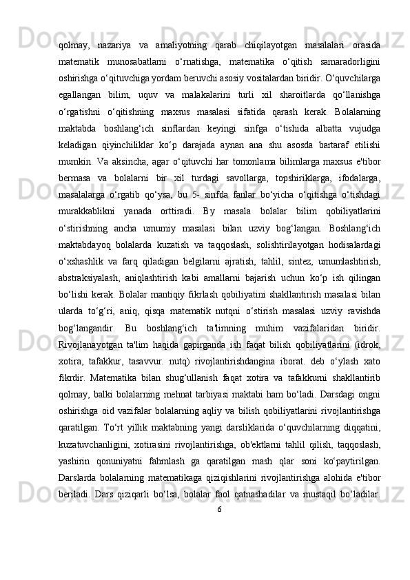 6qolmay,   nazariya   va   amaliyotning   qarab   chiqilayotgan   masalalari   orasida
matematik   munosabatlarni   o‘rnatishga,   matematika   o‘qitish   samaradorligini
oshirishga o‘qituvchiga yordam beruvchi asosiy vositalardan biridir. O‘quvchilarga
egallangan   bilim,   uquv   va   malakalarini   turli   xil   sharoitlarda   qo‘llanishga
o‘rgatishni   o‘qitishning   maxsus   masalasi   sifatida   qarash   kerak.   Bolalarning
maktabda   boshlang‘ich   sinflardan   keyingi   sinfga   o‘tishida   albatta   vujudga
keladigan   qiyinchiliklar   ko‘p   darajada   aynan   ana   shu   asosda   bartaraf   etilishi
mumkin.   Va   aksincha,   agar   o‘qituvchi   har   tomonlama   bilimlarga   maxsus   e'tibor
bermasa   va   bolalarni   bir   xil   turdagi   savollarga,   topshiriklarga,   ifodalarga,
masalalarga   o‘rgatib   qo‘ysa,   bu   5-   sinfda   fanlar   bo‘yicha   o‘qitishga   o‘tishdagi
murakkablikni   yanada   orttiradi.   By   masala   bolalar   bilim   qobiliyatlarini
o‘stirishning   ancha   umumiy   masalasi   bilan   uzviy   bog‘langan.   Boshlang‘ich
maktabdayoq   bolalarda   kuzatish   va   taqqoslash,   solishtirilayotgan   hodisalardagi
o‘xshashlik   va   farq   qiladigan   belgilarni   ajratish,   tahlil,   sintez,   umumlashtirish,
abstraksiyalash,   aniqlashtirish   kabi   amallarni   bajarish   uchun   ko‘p   ish   qilingan
bo‘lishi   kerak.   Bolalar   mantiqiy  fikrlash  qobiliyatini   shakllantirish  masalasi   bilan
ularda   to‘g‘ri,   aniq,   qisqa   matematik   nutqni   o‘stirish   masalasi   uzviy   ravishda
bog‘langandir.   Bu   boshlang‘ich   ta'limning   muhim   vazifalaridan   biridir.
Rivojlanayotgan   ta'lim   haqida   gapirganda   ish   faqat   bilish   qobiliyatlarini   (idrok,
xotira,   tafakkur,   tasavvur.   nutq)   rivojlantirishdangina   iborat.   deb   o‘ylash   xato
fikrdir.   Matematika   bilan   shug‘ullanish   faqat   xotira   va   tafakkurni   shakllantirib
qolmay,   balki   bolalarning   mehnat   tarbiyasi   maktabi   ham   bo‘ladi.   Darsdagi   ongni
oshirishga   oid   vazifalar   bolalarning   aqliy   va   bilish   qobiliyatlarini   rivojlantirishga
qaratilgan.   To‘rt   yillik   maktabning   yangi   darsliklarida   o‘quvchilarning   diqqatini,
kuzatuvchanligini,   xotirasini   rivojlantirishga,   ob'ektlarni   tahlil   qilish,   taqqoslash,
yashirin   qonuniyatni   fahmlash   ga   qaratilgan   mash   qlar   soni   ko‘paytirilgan.
Darslarda   bolalarning   matematikaga   qiziqishlarini   rivojlantirishga   alohida   e'tibor
beriladi.   Dars   qiziqarli   bo‘lsa,   bolalar   faol   qatnashadilar   va   mustaqil   bo‘ladilar. 