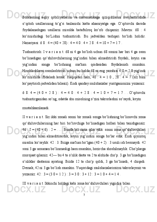 7Bolalarning   aqliy   qobiliyatlarini   va   matematikaga   qiziqishlarini   rivojlantirishda
o‘qitish   usullarining   to‘g‘ri   tanlanishi   katta   ahamiyatga   ega.   O‘qituvchi   darsda
foydalanadsgan   usullarni   misolda   batafsilroq   ko‘rib   chiqamiz.   Mavzu:   68   :   4
ko‘rinishidagi   bo‘Lishni   tushuntirish.   Bu   jadvaldan   tashqari   bo‘lish   holidir.
Nazariyasi: 6 8 : 4 = (40 + 28) : 4 = 4 0 : 4 + 2 8 : 4 = 10 + 7 = 1 7 . 
Tushuntirish: I v a r i a n t. 68 ni 4 ga bo‘lish uchun 68 sonini har biri 4 ga oson
bo‘linadigan   qo‘shiluvchilarning   yig‘indisi   bilan   almashtirish   foydali,   keyin   esa
yig‘indini   songa   bo‘lishning   ma'lum   qoidasidan   foydalanish   mumkin.
Hisoblashlarni osonlashtirish uchun bu holda 68 ni eng yaxshisi 4 0 + 2 8 yig‘indi
ko‘rinishida   ifodalash   kerak.   Haqiqatan   ham,   40   :   4   =   1   0   ,   28   :   4   =   7   (siz   buni
ko‘paytirish jadvalidan bilasiz). Endi qanday mulohazalar yuritganimizni yozamiz:
6   8:   4   =   (4   0   +   2   8   )   :   4   =   4   0   :   4   +   2   8   :   4   =   1   0   +   7   =   1   7   .   .   O‘qituvchi
tushuntirganidan so‘ng, odatda shu misolning o‘zini takrorlashni so‘raydi, keyin 
mustahkamlanadi. 
II v a r i a n t. Siz ikki xonali sonni bir xonali songa bo‘lishning bo‘linuvchi xona
qo‘shiluvchilarining   har   biri   bo‘luvchiga   bo‘linadigan   hollari   bilan   tanishgansiz:
46 : 2 = (40 + 6) : 2 = . .. . Bunda biz nima qilar edik: sonni xona qo‘shiluvchilari
yig‘indisi   bilan   almashtirardik,   keyin   yig‘indini   songa   bo‘lar   edik.   Endi   qiyinroq
misolni ko‘raylik: 42 : 3. Bizga ma'lum bo‘lgan (40 + 2) : 3 usuli ish bermaydi. 42
soni 3 ga umuman bo‘linmasligi ham mumkin, hozircha shoshilmaylik. Cho‘plarga
murojaat qilamiz. 42— bu 4 ta o‘nlik dasta va 2 ta alohida cho‘p. 3 ga bo‘linadigan
o‘nliklar   dastasini   ajrating.   Bizda   12   ta   cho‘p   qoldi,   3   ga   bo‘linadi,   4   chiqadi.
Demak, 42 ni 3 ga bo‘lish mumkin. Yuqoridagi mulohazalarimizni takrorlaymiz va
yozamiz: 42 : 3 = (3 0 + 1 2 ) : 3 = 3 0 : 3 + 12 : 3 = 1 0 + 4 = 1 4 . 
III v a r i a n t. Ikkinchi holdagi kabi xona ko‘shiluvchilari yigiidisi bilan  