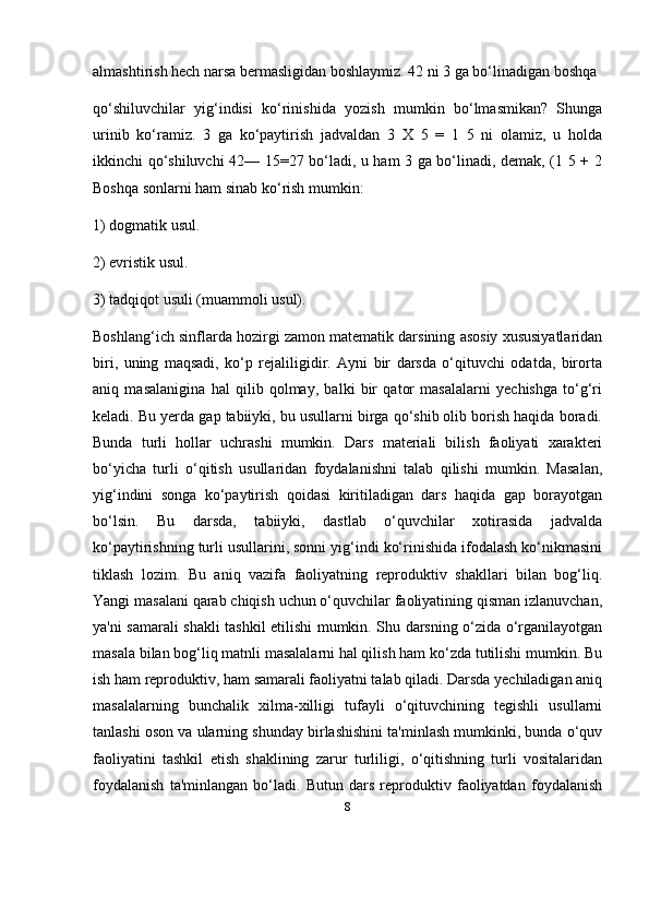 8almashtirish hech narsa bermasligidan boshlaymiz. 42 ni 3 ga bo‘linadigan boshqa 
qo‘shiluvchilar   yig‘indisi   ko‘rinishida   yozish   mumkin   bo‘lmasmikan?   Shunga
urinib   ko‘ramiz.   3   ga   ko‘paytirish   jadvaldan   3   X   5   =   1   5   ni   olamiz,   u   holda
ikkinchi qo‘shiluvchi 42— 15=27 bo‘ladi, u ham 3 ga bo‘linadi, demak, (1 5 + 2
Boshqa sonlarni ham sinab ko‘rish mumkin: 
1) dogmatik usul. 
2) evristik usul. 
3) tadqiqot usuli (muammoli usul). 
Boshlang‘ich sinflarda hozirgi zamon matematik darsining asosiy xususiyatlaridan
biri,   uning   maqsadi,   ko‘p   rejaliligidir.   Ayni   bir   darsda   o‘qituvchi   odatda,   birorta
aniq   masalanigina   hal   qilib   qolmay,   balki   bir   qator   masalalarni   yechishga   to‘g‘ri
keladi. Bu yerda gap tabiiyki, bu usullarni birga qo‘shib olib borish haqida boradi.
Bunda   turli   hollar   uchrashi   mumkin.   Dars   materiali   bilish   faoliyati   xarakteri
bo‘yicha   turli   o‘qitish   usullaridan   foydalanishni   talab   qilishi   mumkin.   Masalan,
yig‘indini   songa   ko‘paytirish   qoidasi   kiritiladigan   dars   haqida   gap   borayotgan
bo‘lsin.   Bu   darsda,   tabiiyki,   dastlab   o‘quvchilar   xotirasida   jadvalda
ko‘paytirishning turli usullarini, sonni yig‘indi ko‘rinishida ifodalash ko‘nikmasini
tiklash   lozim.   Bu   aniq   vazifa   faoliyatning   reproduktiv   shakllari   bilan   bog‘liq.
Yangi masalani qarab chiqish uchun o‘quvchilar faoliyatining qisman izlanuvchan,
ya'ni samarali shakli tashkil etilishi mumkin. Shu darsning o‘zida o‘rganilayotgan
masala bilan bog‘liq matnli masalalarni hal qilish ham ko‘zda tutilishi mumkin. Bu
ish ham reproduktiv, ham samarali faoliyatni talab qiladi. Darsda yechiladigan aniq
masalalarning   bunchalik   xilma-xilligi   tufayli   o‘qituvchining   tegishli   usullarni
tanlashi oson va ularning shunday birlashishini ta'minlash mumkinki, bunda o‘quv
faoliyatini   tashkil   etish   shaklining   zarur   turliligi,   o‘qitishning   turli   vositalaridan
foydalanish   ta'minlangan   bo‘ladi.   Butun   dars   reproduktiv   faoliyatdan   foydalanish 