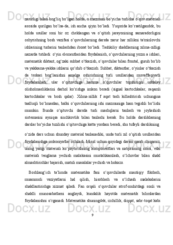 9zarurligi bilan bog‘liq bo‘lgan holda, u mazmuni bo‘yicha turlicha o‘quv materiali
asosida   qurilgan   bo‘lsa-da,   ish   ancha   qiyin  bo‘ladi.  Yuqorida   ko‘rsatilgandek,   bu
holda   usullar   soni   bir   oz   cheklangan   va   o‘qitish   jarayonining   samaradorligini
oshyrishning   bosh   vazifasi   o‘quvchilarning   darsda   zarur   har   xillikni   ta'minlovchi
ishlarining turlarini   tanlashdan  iborat  bo‘ladi. Tashkiliy  shakllarning xilma-xilligi
nazarda tutiladi: o‘yin elementlaridan foydalanish, o‘quvchilarning yozm a ishlari,
matematik diktant, og‘zaki suhbat o‘tkazish, o‘quvchilar bilan frontal, guruh bo‘lib
va yakkama-yakka ishlarni qo‘shib o‘tkazish. Suhbat, diktantlar, o‘yinlar o‘tkazish
da   teskari   bog‘lanishni   amalga   oshirishning   turli   usullaridan   muvaffaqiyatli
foydalaniladi,   ular   o‘qituvchiga   hamma   o‘quvchilar   topshiriqni   uddalay
olisholmasliklarini   darhol   ko‘rishga   imkon   beradi   (signal   kartochkalar,   raqamli
kartochkalar   va   bosh   qalar).   Xilma-xillik   f   aqat   tash   killashtirish   uchungina
taalluqli   bo‘lmasdan,   balki   o‘quvchilarning   ishi   mazmuniga   ham   tegishli   bo‘lishi
mumkin.   Bunda   o‘qituvchi   darsda   turli   mashqlarni   tanlash   va   joylashish
sistemasini   ayniqsa   sinchkovlik   bilan   tanlashi   kerak.   Bu   holda   darsliklarning
darslar bo‘yicha tuzilishi o‘qituvchiga katta yordam beradi, shu tufayli darslikning 
o‘zida dars uchun shunday material tanlanadiki, unda turli xil o‘qitish usullaridan
foydalanishga imkoniyatlar ochiladi. Misol uchun quyidagi darsni qarab chiqamiz,
uning   yangi   materiali   ko‘paytirishning   komponentlari   va   natijasining   nomi,   eski
materiali   tenglama   yechish   malakasini   mustahkamlash,   o‘lchovlar   bilan   shakl
almashtirishlar bajarish, matnli masalalar yechish va hokazo.
Boshlang‘ich   ta’limda   matematika   fani   o‘quvchilarda   mantiqiy   fikrlash,
muammoli   vaziyatlarni   hal   qilish,   hisoblash   va   o‘lchash   malakalarini
shakllantirishga   xizmat   qiladi.   Fan   orqali   o‘quvchilar   atrof-muhitdagi   sonli   va
shaklli   munosabatlarni   anglaydi,   kundalik   hayotda   matematik   bilimlardan
foydalanishni o‘rganadi. Matematika shuningdek, izchillik, diqqat, sabr-toqat kabi 