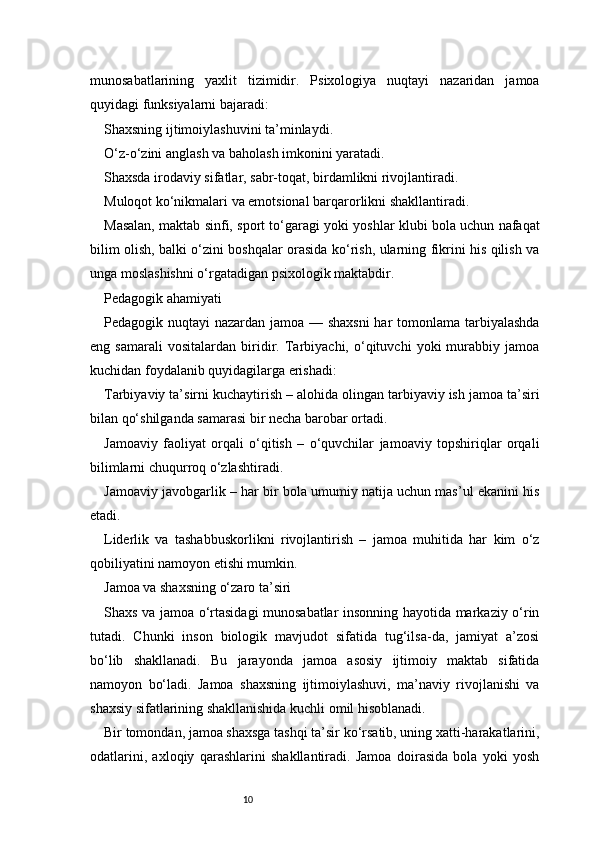 10munosabatlarining   yaxlit   tizimidir.   Psixologiya   nuqtayi   nazaridan   jamoa
quyidagi funksiyalarni bajaradi:
Shaxsning ijtimoiylashuvini ta’minlaydi.
O‘z-o‘zini anglash va baholash imkonini yaratadi.
Shaxsda irodaviy sifatlar, sabr-toqat, birdamlikni rivojlantiradi.
Muloqot ko‘nikmalari va emotsional barqarorlikni shakllantiradi.
Masalan, maktab sinfi, sport to‘garagi yoki yoshlar klubi bola uchun nafaqat
bilim olish, balki o‘zini boshqalar orasida ko‘rish, ularning fikrini his qilish va
unga moslashishni o‘rgatadigan psixologik maktabdir.
Pedagogik ahamiyati
Pedagogik nuqtayi nazardan jamoa — shaxsni  har  tomonlama tarbiyalashda
eng   samarali   vositalardan   biridir.   Tarbiyachi,   o‘qituvchi   yoki   murabbiy   jamoa
kuchidan foydalanib quyidagilarga erishadi:
Tarbiyaviy ta’sirni kuchaytirish – alohida olingan tarbiyaviy ish jamoa ta’siri
bilan qo‘shilganda samarasi bir necha barobar ortadi.
Jamoaviy   faoliyat   orqali   o‘qitish   –   o‘quvchilar   jamoaviy   topshiriqlar   orqali
bilimlarni chuqurroq o‘zlashtiradi.
Jamoaviy javobgarlik – har bir bola umumiy natija uchun mas’ul ekanini his
etadi.
Liderlik   va   tashabbuskorlikni   rivojlantirish   –   jamoa   muhitida   har   kim   o‘z
qobiliyatini namoyon etishi mumkin.
Jamoa va shaxsning o‘zaro ta’siri
Shaxs va jamoa o‘rtasidagi munosabatlar insonning hayotida markaziy o‘rin
tutadi.   Chunki   inson   biologik   mavjudot   sifatida   tug‘ilsa-da,   jamiyat   a’zosi
bo‘lib   shakllanadi.   Bu   jarayonda   jamoa   asosiy   ijtimoiy   maktab   sifatida
namoyon   bo‘ladi.   Jamoa   shaxsning   ijtimoiylashuvi,   ma’naviy   rivojlanishi   va
shaxsiy sifatlarining shakllanishida kuchli omil hisoblanadi.
Bir tomondan, jamoa shaxsga tashqi ta’sir ko‘rsatib, uning xatti-harakatlarini,
odatlarini,   axloqiy   qarashlarini   shakllantiradi.   Jamoa   doirasida   bola   yoki   yosh