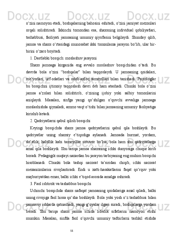 11o‘zini namoyon etadi, boshqalarning bahosini eshitadi, o‘zini jamiyat mezonlari
orqali   solishtiradi.   Ikkinchi   tomondan   esa,   shaxsning   individual   qobiliyatlari,
tashabbusi,   faoliyati   jamoaning   umumiy   qiyofasini   belgilaydi.   Shunday   qilib,
jamoa va shaxs o‘rtasidagi munosabat ikki tomonlama jarayon bo‘lib, ular bir-
birini o‘zaro boyitadi.
1. Dastlabki bosqich: moslashuv jarayoni
Shaxs   jamoaga   kirganida   eng   avvalo   moslashuv   bosqichidan   o‘tadi.   Bu
davrda   bola   o‘zini   “boshqalar”   bilan   taqqoslaydi.   U   jamoaning   qoidalari,
me’yorlari,   urf-odatlari   va   odob-axloq   tamoyillari   bilan   tanishadi.   Psixologlar
bu   bosqichni   ijtimoiy   taqqoslash   davri   deb   ham   atashadi.   Chunki   bola   o‘zini
jamoa   a’zolari   bilan   solishtirib,   o‘zining   ijobiy   yoki   salbiy   tomonlarini
aniqlaydi.   Masalan,   sinfga   yangi   qo‘shilgan   o‘quvchi   avvaliga   jamoaga
moslashishda qiynaladi, ammo vaqt o‘tishi bilan jamoaning umumiy faoliyatiga
kirishib ketadi.
2. Qadriyatlarni qabul qilish bosqichi
Keyingi   bosqichda   shaxs   jamoa   qadriyatlarini   qabul   qila   boshlaydi.   Bu
qadriyatlar   uning   shaxsiy   e’tiqodiga   aylanadi.   Jamoada   hurmat,   yordam,
do‘stlik,   halollik   kabi   tamoyillar   ustuvor   bo‘lsa,   bola   ham   shu   qadriyatlarga
amal  qila boshlaydi. Shu tariqa jamoa shaxsning  ichki  dunyosiga  chuqur  kirib
boradi. Pedagogik nuqtayi nazardan bu jarayon tarbiyaning eng muhim bosqichi
hisoblanadi.   Chunki   bola   tashqi   nazorat   ta’siridan   chiqib,   ichki   nazorat
mexanizmlarini   rivojlantiradi.   Endi   u   xatti-harakatlarini   faqat   qo‘rquv   yoki
majburiyatdan emas, balki ichki e’tiqod asosida amalga oshiradi.
3. Faol ishtirok va tashabbus bosqichi
Uchinchi   bosqichda   shaxs   nafaqat   jamoaning   qoidalariga   amal   qiladi,   balki
uning rivojiga faol hissa qo‘sha boshlaydi. Bola yoki yosh o‘z tashabbusi bilan
jamoaviy ishlarda qatnashadi, yangi g‘oyalar ilgari suradi, boshqalarga yordam
beradi.   Shu   tariqa   shaxs   jamoa   ichida   liderlik   sifatlarini   namoyon   etishi
mumkin.   Masalan,   sinfda   faol   o‘quvchi   umumiy   tadbirlarni   tashkil   etishda
