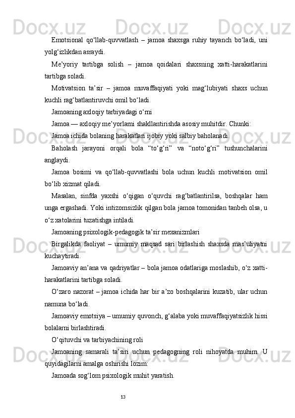 13Emotsional   qo‘llab-quvvatlash   –   jamoa   shaxsga   ruhiy   tayanch   bo‘ladi,   uni
yolg‘izlikdan asraydi.
Me’yoriy   tartibga   solish   –   jamoa   qoidalari   shaxsning   xatti-harakatlarini
tartibga soladi.
Motivatsion   ta’sir   –   jamoa   muvaffaqiyati   yoki   mag‘lubiyati   shaxs   uchun
kuchli rag‘batlantiruvchi omil bo‘ladi.
Jamoaning axloqiy tarbiyadagi o‘rni
Jamoa — axloqiy me’yorlarni shakllantirishda asosiy muhitdir. Chunki:
Jamoa ichida bolaning harakatlari ijobiy yoki salbiy baholanadi.
Baholash   jarayoni   orqali   bola   “to‘g‘ri”   va   “noto‘g‘ri”   tushunchalarini
anglaydi.
Jamoa   bosimi   va   qo‘llab-quvvatlashi   bola   uchun   kuchli   motivatsion   omil
bo‘lib xizmat qiladi.
Masalan,   sinfda   yaxshi   o‘qigan   o‘quvchi   rag‘batlantirilsa,   boshqalar   ham
unga ergashadi. Yoki intizomsizlik qilgan bola jamoa tomonidan tanbeh olsa, u
o‘z xatolarini tuzatishga intiladi.
Jamoaning psixologik-pedagogik ta’sir mexanizmlari
Birgalikda   faoliyat   –   umumiy   maqsad   sari   birlashish   shaxsda   mas’uliyatni
kuchaytiradi.
Jamoaviy an’ana va qadriyatlar – bola jamoa odatlariga moslashib, o‘z xatti-
harakatlarini tartibga soladi.
O‘zaro nazorat  – jamoa ichida har  bir a’zo boshqalarini  kuzatib, ular uchun
namuna bo‘ladi.
Jamoaviy emotsiya – umumiy quvonch, g‘alaba yoki muvaffaqiyatsizlik hissi
bolalarni birlashtiradi.
O‘qituvchi va tarbiyachining roli
Jamoaning   samarali   ta’siri   uchun   pedagogning   roli   nihoyatda   muhim.   U
quyidagilarni amalga oshirishi lozim:
Jamoada sog‘lom psixologik muhit yaratish. 