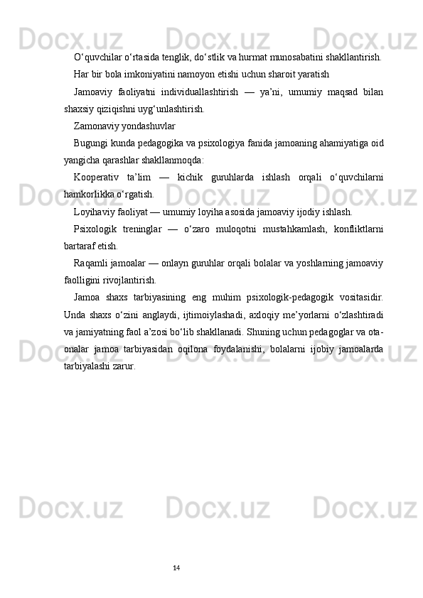 14O‘quvchilar o‘rtasida tenglik, do‘stlik va hurmat munosabatini shakllantirish.
Har bir bola imkoniyatini namoyon etishi uchun sharoit yaratish
Jamoaviy   faoliyatni   individuallashtirish   —   ya’ni,   umumiy   maqsad   bilan
shaxsiy qiziqishni uyg‘unlashtirish.
Zamonaviy yondashuvlar
Bugungi kunda pedagogika va psixologiya fanida jamoaning ahamiyatiga oid
yangicha qarashlar shakllanmoqda:
Kooperativ   ta’lim   —   kichik   guruhlarda   ishlash   orqali   o‘quvchilarni
hamkorlikka o‘rgatish.
Loyihaviy faoliyat — umumiy loyiha asosida jamoaviy ijodiy ishlash.
Psixologik   treninglar   —   o‘zaro   muloqotni   mustahkamlash,   konfliktlarni
bartaraf etish.
Raqamli jamoalar — onlayn guruhlar orqali bolalar va yoshlarning jamoaviy
faolligini rivojlantirish.
Jamoa   shaxs   tarbiyasining   eng   muhim   psixologik-pedagogik   vositasidir.
Unda   shaxs   o‘zini   anglaydi,   ijtimoiylashadi,   axloqiy   me’yorlarni   o‘zlashtiradi
va jamiyatning faol a’zosi bo‘lib shakllanadi. Shuning uchun pedagoglar va ota-
onalar   jamoa   tarbiyasidan   oqilona   foydalanishi,   bolalarni   ijobiy   jamoalarda
tarbiyalashi zarur. 