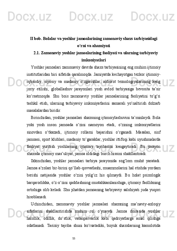 15II bob. Bolalar va yoshlar jamoalarining zamonaviy shaxs tarbiyasidagi
o‘rni va ahamiyati
2.1. Zamonaviy yoshlar jamoalarining faoliyati va ularning tarbiyaviy
imkoniyatlari
Yoshlar jamoalari zamonaviy davrda shaxs tarbiyasining eng muhim ijtimoiy
institutlaridan biri sifatida qaralmoqda. Jamiyatda kechayotgan tezkor ijtimoiy-
iqtisodiy,   siyosiy   va   madaniy   o‘zgarishlar,   axborot   texnologiyalarining   keng
joriy   etilishi,   globallashuv   jarayonlari   yosh   avlod   tarbiyasiga   bevosita   ta’sir
ko‘rsatmoqda.   Shu   bois   zamonaviy   yoshlar   jamoalarining   faoliyatini   to‘g‘ri
tashkil   etish,   ularning   tarbiyaviy   imkoniyatlarini   samarali   yo‘naltirish   dolzarb
masalalardan biridir.
Birinchidan, yoshlar jamoalari shaxsning ijtimoiylashuvini ta’minlaydi. Bola
yoki   yosh   inson   jamoada   o‘zini   namoyon   etadi,   o‘zining   imkoniyatlarini
sinovdan   o‘tkazadi,   ijtimoiy   rollarni   bajarishni   o‘rganadi.   Masalan,   sinf
jamoasi, sport klublari, madaniy to‘garaklar, yoshlar ittifoqi kabi uyushmalarda
faoliyat   yuritish   yoshlarning   ijtimoiy   tajribasini   kengaytiradi.   Bu   jarayon
shaxsda ijtimoiy mas’uliyat, jamoa oldidagi burch hissini shakllantiradi.
Ikkinchidan,   yoshlar   jamoalari   tarbiya   jarayonida   sog‘lom   muhit   yaratadi.
Jamoa a’zolari bir-birini qo‘llab-quvvatlashi, muammolarini hal etishda yordam
berishi   natijasida   yoshlar   o‘zini   yolg‘iz   his   qilmaydi.   Bu   holat   psixologik
barqarorlikka, o‘z-o‘zini qadrlashning mustahkamlanishiga, ijtimoiy faollikning
ortishiga olib keladi. Shu jihatdan jamoaning tarbiyaviy salohiyati  juda yuqori
hisoblanadi.
Uchinchidan,   zamonaviy   yoshlar   jamoalari   shaxsning   ma’naviy-axloqiy
sifatlarini   shakllantirishda   muhim   rol   o‘ynaydi.   Jamoa   doirasida   yoshlar
halollik,   odillik,   do‘stlik,   vatanparvarlik   kabi   qadriyatlarga   amal   qilishga
odatlanadi.   Tarixiy   tajriba   shuni   ko‘rsatadiki,   buyuk   shaxslarning   kamolotida