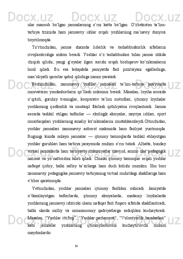16ular   mansub   bo‘lgan   jamoalarning   o‘rni   katta   bo‘lgan.   O‘zbekiston   ta’lim-
tarbiya   tizimida   ham   jamoaviy   ishlar   orqali   yoshlarning   ma’naviy   dunyosi
boyitilmoqda.
To‘rtinchidan,   jamoa   shaxsda   liderlik   va   tashabbuskorlik   sifatlarini
rivojlantirishga   imkon   beradi.   Yoshlar   o‘z   tashabbuslari   bilan   jamoa   oldida
chiqish   qilishi,   yangi   g‘oyalar   ilgari   surishi   orqali   boshqaruv   ko‘nikmalarini
hosil   qiladi.   Bu   esa   kelajakda   jamiyatda   faol   pozitsiyani   egallashiga,
mas’uliyatli qarorlar qabul qilishiga zamin yaratadi.
Beshinchidan,   zamonaviy   yoshlar   jamoalari   ta’lim-tarbiya   jarayonida
innovatsion   yondashuvlarni   qo‘llash   imkonini   beradi.   Masalan,   loyiha   asosida
o‘qitish,   guruhiy   treninglar,   kooperativ   ta’lim   metodlari,   ijtimoiy   loyihalar
yoshlarning   ijodkorlik   va   mustaqil   fikrlash   qobiliyatini   rivojlantiradi.   Jamoa
asosida   tashkil   etilgan   tadbirlar   —   ekologik   aksiyalar,   xayriya   ishlari,   sport
musobaqalari   yoshlarning   amaliy   ko‘nikmalarini   mustahkamlaydi.Oltinchidan,
yoshlar   jamoalari   zamonaviy   axborot   makonida   ham   faoliyat   yuritmoqda.
Bugungi   kunda   onlayn   jamoalar   —   ijtimoiy   tarmoqlarda   tashkil   etilayotgan
yoshlar   guruhlari   ham   tarbiya   jarayonida   muhim   o‘rin   tutadi.   Albatta,   bunday
virtual jamoalarda ham tarbiyaviy imkoniyatlar mavjud, ammo ular pedagogik
nazorat va yo‘naltirishni  talab qiladi. Chunki  ijtimoiy tarmoqlar  orqali  yoshlar
nafaqat   ijobiy,   balki   salbiy   ta’sirlarga   ham   duch   kelishi   mumkin.   Shu   bois
zamonaviy pedagogika jamoaviy tarbiyaning virtual muhitdagi shakllariga ham
e’tibor qaratmoqda.
Yettinchidan,   yoshlar   jamoalari   ijtimoiy   faollikni   oshiradi.   Jamiyatda
o‘tkazilayotgan   tadbirlarda,   ijtimoiy   aksiyalarda,   madaniy   loyihalarda
yoshlarning jamoaviy ishtiroki ularni nafaqat faol fuqaro sifatida shakllantiradi,
balki   ularda   milliy   va   umuminsoniy   qadriyatlarga   sodiqlikni   kuchaytiradi.
Masalan,   “Yoshlar   ittifoqi”,   “Yoshlar   parlamenti”,   “Volontyorlik   harakatlari”
kabi   jamoalar   yoshlarning   ijtimoiylashuvini   kuchaytiruvchi   muhim
maydonlardir. 