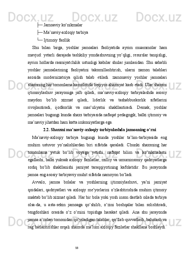 18    ├─ Jamoaviy ko‘nikmalar
    ├─ Ma’naviy-axloqiy tarbiya
    └─ Ijtimoiy faollik
Shu   bilan   birga,   yoshlar   jamoalari   faoliyatida   ayrim   muammolar   ham
mavjud:   yetarli   darajada   tashkiliy   yondashuvning   yo‘qligi,   resurslar   tanqisligi,
ayrim   hollarda   rasmiyatchilik   ustunligi   kabilar   shular   jumlasidan.   Shu   sababli
yoshlar   jamoalarining   faoliyatini   takomillashtirish,   ularni   zamon   talablari
asosida   modernizatsiya   qilish   talab   etiladi.   zamonaviy   yoshlar   jamoalari
shaxsning har tomonlama kamolotida beqiyos ahamiyat kasb etadi. Ular shaxsni
ijtimoiylashuv   jarayoniga   jalb   qiladi,   ma’naviy-axloqiy   tarbiyalashda   asosiy
maydon   bo‘lib   xizmat   qiladi,   liderlik   va   tashabbuskorlik   sifatlarini
rivojlantiradi,   ijodkorlik   va   mas’uliyatni   shakllantiradi.   Demak,   yoshlar
jamoalari bugungi kunda shaxs tarbiyasida nafaqat pedagogik, balki ijtimoiy va
ma’naviy jihatdan ham katta imkoniyatlarga ega.
2.2. Shaxsni ma’naviy-axloqiy tarbiyalashda jamoaning o‘rni
Ma’naviy-axloqiy   tarbiya   bugungi   kunda   yoshlar   ta’lim-tarbiyasida   eng
muhim   ustuvor   yo‘nalishlardan   biri   sifatida   qaraladi.   Chunki   shaxsning   har
tomonlama   yetuk   bo‘lib   voyaga   yetishi,   nafaqat   bilim   va   ko‘nikmalarni
egallashi, balki yuksak axloqiy fazilatlar, milliy va umuminsoniy qadriyatlarga
sodiq   bo‘lib   shakllanishi   jamiyat   taraqqiyotining   kafolatidir.   Bu   jarayonda
jamoa eng asosiy tarbiyaviy muhit sifatida namoyon bo‘ladi.
Avvalo,   jamoa   bolalar   va   yoshlarning   ijtimoiylashuvi,   ya’ni   jamiyat
qoidalari,   qadriyatlari   va   axloqiy   me’yorlarini   o‘zlashtirishida   muhim   ijtimoiy
maktab bo‘lib xizmat qiladi. Har bir bola yoki yosh inson dastlab oilada tarbiya
olsa-da,   u   asta-sekin   jamoaga   qo‘shilib,   o‘zini   boshqalar   bilan   solishtiradi,
tengdoshlari   orasida   o‘z   o‘rnini   topishga   harakat   qiladi.   Ana   shu   jarayonda
jamoa a’zolari tomonidan qo‘yiladigan talablar, qo‘llab-quvvatlash, baholash va
rag‘batlantirishlar orqali shaxsda ma’lum axloqiy fazilatlar shakllana boshlaydi.