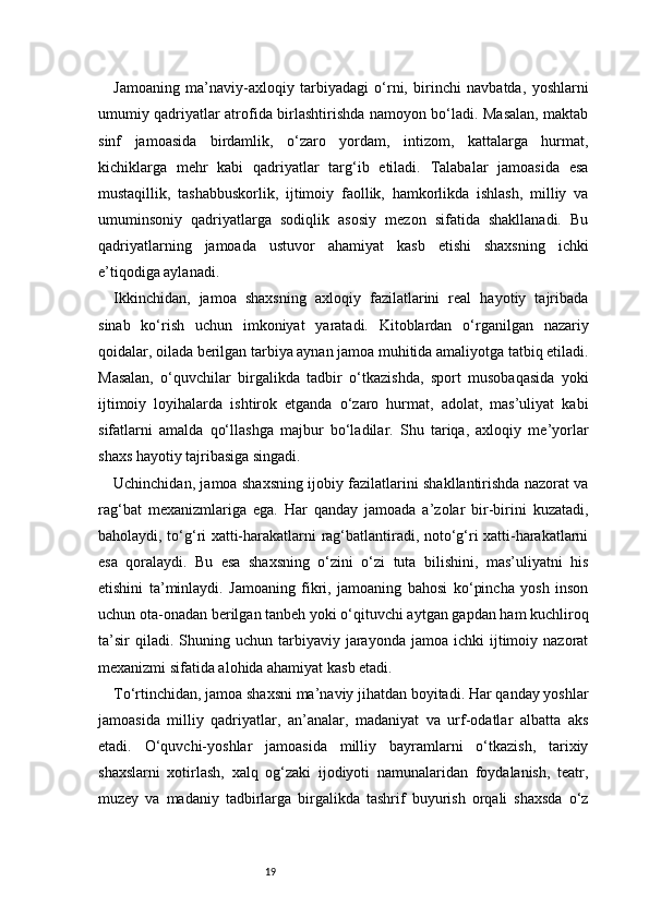 19Jamoaning   ma’naviy-axloqiy   tarbiyadagi   o‘rni,   birinchi   navbatda,   yoshlarni
umumiy qadriyatlar atrofida birlashtirishda namoyon bo‘ladi. Masalan, maktab
sinf   jamoasida   birdamlik,   o‘zaro   yordam,   intizom,   kattalarga   hurmat,
kichiklarga   mehr   kabi   qadriyatlar   targ‘ib   etiladi.   Talabalar   jamoasida   esa
mustaqillik,   tashabbuskorlik,   ijtimoiy   faollik,   hamkorlikda   ishlash,   milliy   va
umuminsoniy   qadriyatlarga   sodiqlik   asosiy   mezon   sifatida   shakllanadi.   Bu
qadriyatlarning   jamoada   ustuvor   ahamiyat   kasb   etishi   shaxsning   ichki
e’tiqodiga aylanadi.
Ikkinchidan,   jamoa   shaxsning   axloqiy   fazilatlarini   real   hayotiy   tajribada
sinab   ko‘rish   uchun   imkoniyat   yaratadi.   Kitoblardan   o‘rganilgan   nazariy
qoidalar, oilada berilgan tarbiya aynan jamoa muhitida amaliyotga tatbiq etiladi.
Masalan,   o‘quvchilar   birgalikda   tadbir   o‘tkazishda,   sport   musobaqasida   yoki
ijtimoiy   loyihalarda   ishtirok   etganda   o‘zaro   hurmat,   adolat,   mas’uliyat   kabi
sifatlarni   amalda   qo‘llashga   majbur   bo‘ladilar.   Shu   tariqa,   axloqiy   me’yorlar
shaxs hayotiy tajribasiga singadi.
Uchinchidan, jamoa shaxsning ijobiy fazilatlarini shakllantirishda nazorat va
rag‘bat   mexanizmlariga   ega.   Har   qanday   jamoada   a’zolar   bir-birini   kuzatadi,
baholaydi, to‘g‘ri xatti-harakatlarni rag‘batlantiradi, noto‘g‘ri xatti-harakatlarni
esa   qoralaydi.   Bu   esa   shaxsning   o‘zini   o‘zi   tuta   bilishini,   mas’uliyatni   his
etishini   ta’minlaydi.   Jamoaning   fikri,   jamoaning   bahosi   ko‘pincha   yosh   inson
uchun ota-onadan berilgan tanbeh yoki o‘qituvchi aytgan gapdan ham kuchliroq
ta’sir  qiladi.  Shuning  uchun  tarbiyaviy  jarayonda  jamoa  ichki  ijtimoiy  nazorat
mexanizmi sifatida alohida ahamiyat kasb etadi.
To‘rtinchidan, jamoa shaxsni ma’naviy jihatdan boyitadi. Har qanday yoshlar
jamoasida   milliy   qadriyatlar,   an’analar,   madaniyat   va   urf-odatlar   albatta   aks
etadi.   O‘quvchi-yoshlar   jamoasida   milliy   bayramlarni   o‘tkazish,   tarixiy
shaxslarni   xotirlash,   xalq   og‘zaki   ijodiyoti   namunalaridan   foydalanish,   teatr,
muzey   va   madaniy   tadbirlarga   birgalikda   tashrif   buyurish   orqali   shaxsda   o‘z 