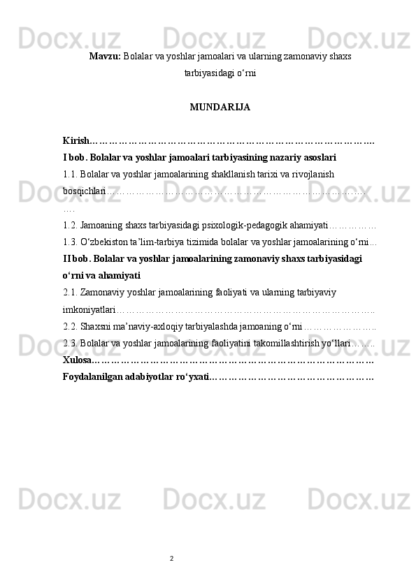 2Mavzu:  Bolalar va yoshlar jamoalari va ularning zamonaviy shaxs
tarbiyasidagi o‘rni
MUNDARIJA
Kirish ………………………………………………………………………….…
I bob. Bolalar va yoshlar jamoalari tarbiyasining nazariy asoslari
1.1. Bolalar va yoshlar jamoalarining shakllanish tarixi va rivojlanish 
bosqichlari ………………………………………………………………….….
….
1.2. Jamoaning shaxs tarbiyasidagi psixologik-pedagogik ahamiyati ……………
1.3. O‘zbekiston ta’lim-tarbiya tizimida bolalar va yoshlar jamoalarining o‘rni ...
II bob. Bolalar va yoshlar jamoalarining zamonaviy shaxs tarbiyasidagi 
o‘rni va ahamiyati
2.1. Zamonaviy yoshlar jamoalarining faoliyati va ularning tarbiyaviy 
imkoniyatlari ……………………………………………………………………..
2.2. Shaxsni ma’naviy-axloqiy tarbiyalashda jamoaning o‘rni …………………..
2.3. Bolalar va yoshlar jamoalarining faoliyatini takomillashtirish yo‘llari ……..
Xulosa ……………………………………………………………………………
Foydalanilgan adabiyotlar ro‘yxati …………………………………………… 