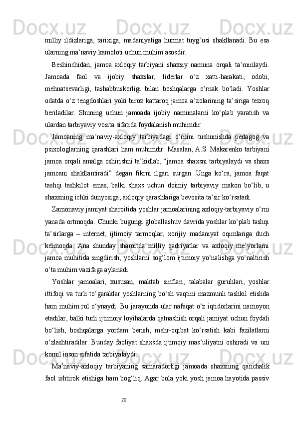 20milliy   ildizlariga,   tarixiga,   madaniyatiga   hurmat   tuyg‘usi   shakllanadi.   Bu   esa
ularning ma’naviy kamoloti uchun muhim asosdir.
Beshinchidan,   jamoa   axloqiy   tarbiyani   shaxsiy   namuna   orqali   ta’minlaydi.
Jamoada   faol   va   ijobiy   shaxslar,   liderlar   o‘z   xatti-harakati,   odobi,
mehnatsevarligi,   tashabbuskorligi   bilan   boshqalarga   o‘rnak   bo‘ladi.   Yoshlar
odatda o‘z tengdoshlari yoki biroz kattaroq jamoa a’zolarining ta’siriga tezroq
beriladilar.   Shuning   uchun   jamoada   ijobiy   namunalarni   ko‘plab   yaratish   va
ulardan tarbiyaviy vosita sifatida foydalanish muhimdir.
Jamoaning   ma’naviy-axloqiy   tarbiyadagi   o‘rnini   tushunishda   pedagog   va
psixologlarning qarashlari   ham  muhimdir. Masalan,   A.S. Makarenko  tarbiyani
jamoa orqali amalga oshirishni ta’kidlab, “jamoa shaxsni tarbiyalaydi va shaxs
jamoani   shakllantiradi”   degan   fikrni   ilgari   surgan.   Unga   ko‘ra,   jamoa   faqat
tashqi   tashkilot   emas,   balki   shaxs   uchun   doimiy   tarbiyaviy   makon   bo‘lib,   u
shaxsning ichki dunyosiga, axloqiy qarashlariga bevosita ta’sir ko‘rsatadi.
Zamonaviy jamiyat sharoitida yoshlar jamoalarining axloqiy-tarbiyaviy o‘rni
yanada ortmoqda. Chunki bugungi globallashuv davrida yoshlar ko‘plab tashqi
ta’sirlarga   –   internet,   ijtimoiy   tarmoqlar,   xorijiy   madaniyat   oqimlariga   duch
kelmoqda.   Ana   shunday   sharoitda   milliy   qadriyatlar   va   axloqiy   me’yorlarni
jamoa  muhitida  singdirish,  yoshlarni  sog‘lom  ijtimoiy  yo‘nalishga   yo‘naltirish
o‘ta muhim vazifaga aylanadi.
Yoshlar   jamoalari,   xususan,   maktab   sinflari,   talabalar   guruhlari,   yoshlar
ittifoqi  va  turli   to‘garaklar   yoshlarning bo‘sh  vaqtini  mazmunli   tashkil   etishda
ham muhim rol o‘ynaydi. Bu jarayonda ular nafaqat o‘z iqtidorlarini namoyon
etadilar, balki turli ijtimoiy loyihalarda qatnashish orqali jamiyat uchun foydali
bo‘lish,   boshqalarga   yordam   berish,   mehr-oqibat   ko‘rsatish   kabi   fazilatlarni
o‘zlashtiradilar.   Bunday   faoliyat   shaxsda   ijtimoiy   mas’uliyatni   oshiradi   va   uni
komil inson sifatida tarbiyalaydi.
Ma’naviy-axloqiy   tarbiyaning   samaradorligi   jamoada   shaxsning   qanchalik
faol  ishtirok etishiga ham bog‘liq. Agar  bola yoki  yosh jamoa hayotida passiv 