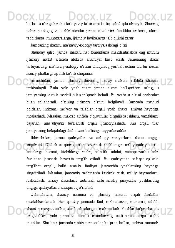 21bo‘lsa, u o‘ziga kerakli tarbiyaviy ta’sirlarni to‘liq qabul qila olmaydi. Shuning
uchun   pedagog   va   tashkilotchilar   jamoa   a’zolarini   faollikka   undashi,   ularni
tadbirlarga, munozaralarga, ijtimoiy loyihalarga jalb qilishi zarur.
Jamoaning shaxsni ma’naviy-axloqiy tarbiyalashdagi o‘rni
Shunday   qilib,   jamoa   shaxsni   har   tomonlama   shakllantirishda   eng   muhim
ijtimoiy   muhit   sifatida   alohida   ahamiyat   kasb   etadi.   Jamoaning   shaxs
tarbiyasidagi  ma’naviy-axloqiy o‘rnini  chuqurroq yoritish  uchun uni  bir  necha
asosiy jihatlarga ajratib ko‘rib chiqamiz.
Birinchidan,   jamoa   ijtimoiylashuvning   asosiy   makoni   sifatida   shaxsni
tarbiyalaydi.   Bola   yoki   yosh   inson   jamoa   a’zosi   bo‘lganidan   so‘ng,   u
jamiyatning   kichik   modeli   bilan   to‘qnash   keladi.   Bu   yerda   u   o‘zini   boshqalar
bilan   solishtiradi,   o‘zining   ijtimoiy   o‘rnini   belgilaydi.   Jamoada   mavjud
qoidalar,   intizom,   me’yor   va   talablar   orqali   yosh   shaxs   jamiyat   hayotiga
moslashadi. Masalan, maktab sinfida o‘quvchilar birgalikda ishlash, vazifalarni
bajarish,   mas’uliyatni   bo‘lishish   orqali   ijtimoiylashadi.   Shu   orqali   ular
jamiyatning kelajakdagi faol a’zosi bo‘lishga tayyorlanadilar.
Ikkinchidan,   jamoa   qadriyatlar   va   axloqiy   me’yorlarni   shaxs   ongiga
singdiradi. O‘zbek xalqining asrlar davomida shakllangan milliy qadriyatlari –
kattalarga   hurmat,   kichiklarga   mehr,   halollik,   adolat,   vatanparvarlik   kabi
fazilatlar   jamoada   bevosita   targ‘ib   etiladi.   Bu   qadriyatlar   nafaqat   og‘zaki
targ‘ibot   orqali,   balki   amaliy   faoliyat   jarayonida   yoshlarning   hayotiga
singdiriladi.   Masalan,   jamoaviy   tadbirlarda   ishtirok   etish,   milliy   bayramlarni
nishonlash,   tarixiy   shaxslarni   xotirlash   kabi   amaliy   jarayonlar   yoshlarning
ongiga qadriyatlarni chuqurroq o‘rnatadi.
Uchinchidan,   shaxsiy   namuna   va   ijtimoiy   nazorat   orqali   fazilatlar
mustahkamlanadi.   Har   qanday   jamoada   faol,   mehnatsevar,   intizomli,   odobli
shaxslar mavjud bo‘lib, ular boshqalarga o‘rnak bo‘ladi. Yoshlar ko‘pincha o‘z
tengdoshlari   yoki   jamoada   obro‘li   insonlarning   xatti-harakatlariga   taqlid
qiladilar.   Shu   bois   jamoada   ijobiy   namunalar   ko‘proq   bo‘lsa,   tarbiya   samarali