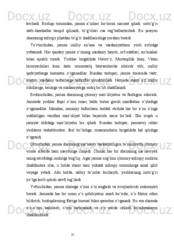 22kechadi.   Boshqa   tomondan,   jamoa   a’zolari   bir-birini   nazorat   qiladi:   noto‘g‘ri
xatti-harakatlar   tanqid   qilinadi,   to‘g‘rilari   esa   rag‘batlantiriladi.   Bu   jarayon
shaxsning axloqiy jihatdan to‘g‘ri shakllanishiga yordam beradi.
To‘rtinchidan,   jamoa   milliy   an’ana   va   madaniyatlarni   yosh   avlodga
yetkazadi.   Har   qanday   jamoa   o‘zining   madaniy  hayoti,   urf-odatlari,   an’analari
bilan   ajralib   turadi.   Yoshlar   birgalikda   Navro‘z,   Mustaqillik   kuni,   Vatan
himoyachilari   kuni   kabi   umumxalq   bayramlarida   ishtirok   etib,   milliy
qadriyatlarga   hurmatni   o‘rganadilar.   Bundan   tashqari,   jamoa   doirasida   teatr,
muzey,   madaniy   tadbirlarga   tashriflar   uyushtiriladi.   Natijada   shaxs   o‘z   milliy
ildizlariga, tarixiga va madaniyatiga sodiq bo‘lib shakllanadi.
Beshinchidan,   jamoa shaxsning   ijtimoiy  mas’uliyatini  va  faolligini   oshiradi.
Jamoada   yoshlar   faqat   o‘zini   emas,   balki   butun   guruh   manfaatini   o‘ylashga
o‘rganadilar.   Masalan,   umumiy   tadbirlarni   tashkil   etishda   har   bir   a’zo   o‘ziga
yuklatilgan   vazifani   mas’uliyat   bilan   bajarishi   zarur   bo‘ladi.   Shu   orqali   u
jamiyat   oldidagi   mas’uliyatni   his   qiladi.   Bundan   tashqari,   jamoaviy   ishlar
yoshlarni   tashabbuskor,   faol   bo‘lishga,   muammolarni   birgalikda   hal   qilishga
o‘rgatadi.
Oltinchidan, jamoa shaxsning ma’naviy barkamolligini ta’minlovchi ijtimoiy
vosita   sifatida   ham   maydonga   chiqadi.   Chunki   har   bir   shaxsning   ma’naviyati
uning atrofidagi muhitga bog‘liq. Agar jamoa sog‘lom ijtimoiy-axloqiy muhitni
shakllantira   olsa,   u   holda   shaxs   ham   yuksak   axloqiy   mezonlarga   amal   qilib
voyaga   yetadi.   Aks   holda,   salbiy   ta’sirlar   kuchayib,   yoshlarning   noto‘g‘ri
yo‘lga kirib qolish xavfi tug‘iladi.
Yettinchidan, jamoa shaxsga  o‘zini o‘zi anglash va rivojlantirish imkoniyati
beradi.   Jamoada   har   bir   inson   o‘z   qobiliyatini   sinab   ko‘rishi,   o‘z   fikrini   erkin
bildirish, boshqalarning fikriga hurmat bilan qarashni o‘rganadi. Bu esa shaxsda
o‘z-o‘zini   baholash,   o‘zini   tarbiyalash   va   o‘z   ustida   ishlash   ko‘nikmalarini
shakllantiradi. 