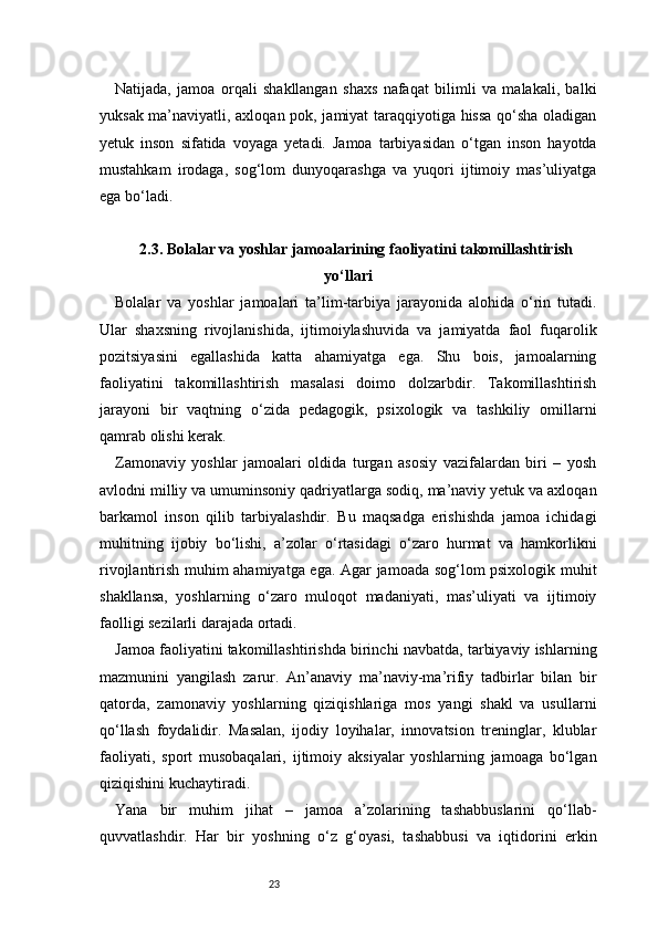 23Natijada,   jamoa   orqali   shakllangan   shaxs   nafaqat   bilimli   va   malakali,   balki
yuksak ma’naviyatli, axloqan pok, jamiyat taraqqiyotiga hissa qo‘sha oladigan
yetuk   inson   sifatida   voyaga   yetadi.   Jamoa   tarbiyasidan   o‘tgan   inson   hayotda
mustahkam   irodaga,   sog‘lom   dunyoqarashga   va   yuqori   ijtimoiy   mas’uliyatga
ega bo‘ladi.
2.3. Bolalar va yoshlar jamoalarining faoliyatini takomillashtirish
yo‘llari
Bolalar   va   yoshlar   jamoalari   ta’lim-tarbiya   jarayonida   alohida   o‘rin   tutadi.
Ular   shaxsning   rivojlanishida,   ijtimoiylashuvida   va   jamiyatda   faol   fuqarolik
pozitsiyasini   egallashida   katta   ahamiyatga   ega.   Shu   bois,   jamoalarning
faoliyatini   takomillashtirish   masalasi   doimo   dolzarbdir.   Takomillashtirish
jarayoni   bir   vaqtning   o‘zida   pedagogik,   psixologik   va   tashkiliy   omillarni
qamrab olishi kerak.
Zamonaviy   yoshlar   jamoalari   oldida   turgan   asosiy   vazifalardan   biri   –   yosh
avlodni milliy va umuminsoniy qadriyatlarga sodiq, ma’naviy yetuk va axloqan
barkamol   inson   qilib   tarbiyalashdir.   Bu   maqsadga   erishishda   jamoa   ichidagi
muhitning   ijobiy   bo‘lishi,   a’zolar   o‘rtasidagi   o‘zaro   hurmat   va   hamkorlikni
rivojlantirish muhim ahamiyatga ega. Agar jamoada sog‘lom psixologik muhit
shakllansa,   yoshlarning   o‘zaro   muloqot   madaniyati,   mas’uliyati   va   ijtimoiy
faolligi sezilarli darajada ortadi.
Jamoa faoliyatini takomillashtirishda birinchi navbatda, tarbiyaviy ishlarning
mazmunini   yangilash   zarur.   An’anaviy   ma’naviy-ma’rifiy   tadbirlar   bilan   bir
qatorda,   zamonaviy   yoshlarning   qiziqishlariga   mos   yangi   shakl   va   usullarni
qo‘llash   foydalidir.   Masalan,   ijodiy   loyihalar,   innovatsion   treninglar,   klublar
faoliyati,   sport   musobaqalari,   ijtimoiy   aksiyalar   yoshlarning   jamoaga   bo‘lgan
qiziqishini kuchaytiradi.
Yana   bir   muhim   jihat   –   jamoa   a’zolarining   tashabbuslarini   qo‘llab-
quvvatlashdir.   Har   bir   yoshning   o‘z   g‘oyasi,   tashabbusi   va   iqtidorini   erkin 