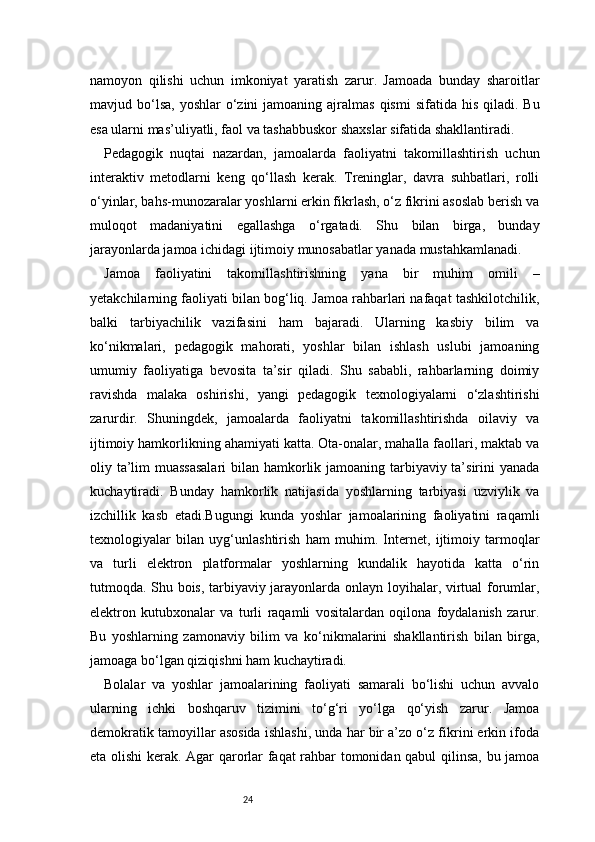 24namoyon   qilishi   uchun   imkoniyat   yaratish   zarur.   Jamoada   bunday   sharoitlar
mavjud bo‘lsa,  yoshlar   o‘zini   jamoaning ajralmas  qismi   sifatida  his  qiladi.  Bu
esa ularni mas’uliyatli, faol va tashabbuskor shaxslar sifatida shakllantiradi.
Pedagogik   nuqtai   nazardan,   jamoalarda   faoliyatni   takomillashtirish   uchun
interaktiv   metodlarni   keng   qo‘llash   kerak.   Treninglar,   davra   suhbatlari,   rolli
o‘yinlar, bahs-munozaralar yoshlarni erkin fikrlash, o‘z fikrini asoslab berish va
muloqot   madaniyatini   egallashga   o‘rgatadi.   Shu   bilan   birga,   bunday
jarayonlarda jamoa ichidagi ijtimoiy munosabatlar yanada mustahkamlanadi.
Jamoa   faoliyatini   takomillashtirishning   yana   bir   muhim   omili   –
yetakchilarning faoliyati bilan bog‘liq. Jamoa rahbarlari nafaqat tashkilotchilik,
balki   tarbiyachilik   vazifasini   ham   bajaradi.   Ularning   kasbiy   bilim   va
ko‘nikmalari,   pedagogik   mahorati,   yoshlar   bilan   ishlash   uslubi   jamoaning
umumiy   faoliyatiga   bevosita   ta’sir   qiladi.   Shu   sababli,   rahbarlarning   doimiy
ravishda   malaka   oshirishi,   yangi   pedagogik   texnologiyalarni   o‘zlashtirishi
zarurdir.   Shuningdek,   jamoalarda   faoliyatni   takomillashtirishda   oilaviy   va
ijtimoiy hamkorlikning ahamiyati katta. Ota-onalar, mahalla faollari, maktab va
oliy ta’lim  muassasalari  bilan hamkorlik jamoaning tarbiyaviy ta’sirini  yanada
kuchaytiradi.   Bunday   hamkorlik   natijasida   yoshlarning   tarbiyasi   uzviylik   va
izchillik   kasb   etadi.Bugungi   kunda   yoshlar   jamoalarining   faoliyatini   raqamli
texnologiyalar   bilan   uyg‘unlashtirish   ham   muhim.   Internet,   ijtimoiy   tarmoqlar
va   turli   elektron   platformalar   yoshlarning   kundalik   hayotida   katta   o‘rin
tutmoqda. Shu bois, tarbiyaviy jarayonlarda onlayn loyihalar, virtual  forumlar,
elektron   kutubxonalar   va   turli   raqamli   vositalardan   oqilona   foydalanish   zarur.
Bu   yoshlarning   zamonaviy   bilim   va   ko‘nikmalarini   shakllantirish   bilan   birga,
jamoaga bo‘lgan qiziqishni ham kuchaytiradi.
Bolalar   va   yoshlar   jamoalarining   faoliyati   samarali   bo‘lishi   uchun   avvalo
ularning   ichki   boshqaruv   tizimini   to‘g‘ri   yo‘lga   qo‘yish   zarur.   Jamoa
demokratik tamoyillar asosida ishlashi, unda har bir a’zo o‘z fikrini erkin ifoda
eta olishi kerak. Agar qarorlar faqat rahbar tomonidan qabul qilinsa, bu jamoa 