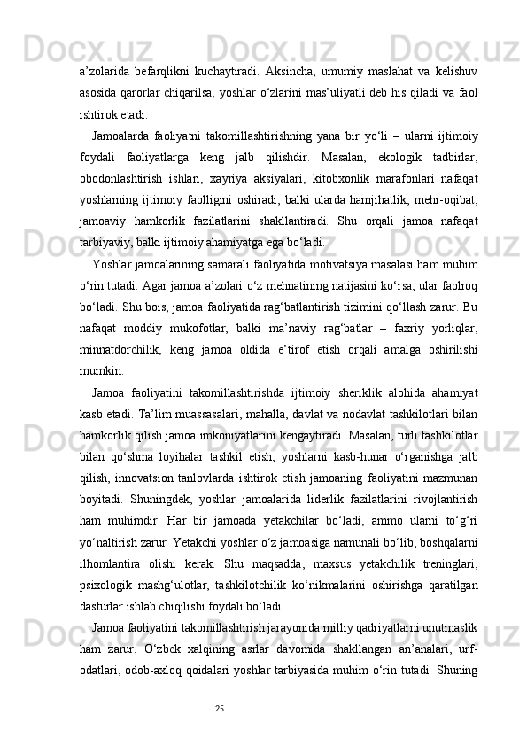 25a’zolarida   befarqlikni   kuchaytiradi.   Aksincha,   umumiy   maslahat   va   kelishuv
asosida qarorlar chiqarilsa, yoshlar o‘zlarini mas’uliyatli deb his qiladi va faol
ishtirok etadi.
Jamoalarda   faoliyatni   takomillashtirishning   yana   bir   yo‘li   –   ularni   ijtimoiy
foydali   faoliyatlarga   keng   jalb   qilishdir.   Masalan,   ekologik   tadbirlar,
obodonlashtirish   ishlari,   xayriya   aksiyalari,   kitobxonlik   marafonlari   nafaqat
yoshlarning   ijtimoiy   faolligini   oshiradi,   balki   ularda   hamjihatlik,   mehr-oqibat,
jamoaviy   hamkorlik   fazilatlarini   shakllantiradi.   Shu   orqali   jamoa   nafaqat
tarbiyaviy, balki ijtimoiy ahamiyatga ega bo‘ladi.
Yoshlar jamoalarining samarali faoliyatida motivatsiya masalasi ham muhim
o‘rin tutadi. Agar jamoa a’zolari o‘z mehnatining natijasini ko‘rsa, ular faolroq
bo‘ladi. Shu bois, jamoa faoliyatida rag‘batlantirish tizimini qo‘llash zarur. Bu
nafaqat   moddiy   mukofotlar,   balki   ma’naviy   rag‘batlar   –   faxriy   yorliqlar,
minnatdorchilik,   keng   jamoa   oldida   e’tirof   etish   orqali   amalga   oshirilishi
mumkin.
Jamoa   faoliyatini   takomillashtirishda   ijtimoiy   sheriklik   alohida   ahamiyat
kasb etadi. Ta’lim muassasalari, mahalla, davlat va nodavlat tashkilotlari bilan
hamkorlik qilish jamoa imkoniyatlarini kengaytiradi. Masalan, turli tashkilotlar
bilan   qo‘shma   loyihalar   tashkil   etish,   yoshlarni   kasb-hunar   o‘rganishga   jalb
qilish,   innovatsion   tanlovlarda   ishtirok   etish   jamoaning   faoliyatini   mazmunan
boyitadi.   Shuningdek,   yoshlar   jamoalarida   liderlik   fazilatlarini   rivojlantirish
ham   muhimdir.   Har   bir   jamoada   yetakchilar   bo‘ladi,   ammo   ularni   to‘g‘ri
yo‘naltirish zarur. Yetakchi yoshlar o‘z jamoasiga namunali bo‘lib, boshqalarni
ilhomlantira   olishi   kerak.   Shu   maqsadda,   maxsus   yetakchilik   treninglari,
psixologik   mashg‘ulotlar,   tashkilotchilik   ko‘nikmalarini   oshirishga   qaratilgan
dasturlar ishlab chiqilishi foydali bo‘ladi.
Jamoa faoliyatini takomillashtirish jarayonida milliy qadriyatlarni unutmaslik
ham   zarur.   O‘zbek   xalqining   asrlar   davomida   shakllangan   an’analari,   urf-
odatlari, odob-axloq qoidalari yoshlar tarbiyasida muhim  o‘rin tutadi. Shuning