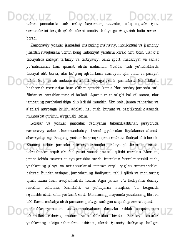 26uchun   jamoalarda   turli   milliy   bayramlar,   udumlar,   xalq   og‘zaki   ijodi
namunalarini   targ‘ib   qilish,   ularni   amaliy   faoliyatga   singdirish   katta   samara
beradi.
Zamonaviy   yoshlar   jamoalari   shaxsning   ma’naviy,   intellektual   va   jismoniy
jihatdan   rivojlanishi   uchun   keng   imkoniyat   yaratishi   kerak.   Shu   bois,   ular   o‘z
faoliyatida   nafaqat   ta’limiy   va   tarbiyaviy,   balki   sport,   madaniyat   va   san’at
yo‘nalishlarini   ham   qamrab   olishi   muhimdir.   Yoshlar   turli   yo‘nalishlarda
faoliyat   olib   borsa,   ular   ko‘proq   iqtidorlarini   namoyon   qila   oladi   va   jamiyat
uchun   ko‘p   qirrali   mutaxassis   sifatida   voyaga   yetadi.   jamoalarda   konfliktlarni
boshqarish   masalasiga   ham   e’tibor   qaratish   kerak.   Har   qanday   jamoada   turli
fikrlar   va   qarashlar   mavjud   bo‘ladi.   Agar   nizolar   to‘g‘ri   hal   qilinmasa,   ular
jamoaning parchalanishiga olib kelishi  mumkin. Shu bois, jamoa rahbarlari  va
a’zolari   murosaga   kelish,   adolatli   hal   etish,   hurmat   va   bag‘rikenglik   asosida
munosabat qurishni o‘rganishi lozim.
Bolalar   va   yoshlar   jamoalari   faoliyatini   takomillashtirish   jarayonida
zamonaviy   axborot-kommunikatsiya   texnologiyalaridan   foydalanish   alohida
ahamiyatga ega. Bugungi yoshlar ko‘proq raqamli muhitda faoliyat olib boradi.
Shuning   uchun   jamoalar   ijtimoiy   tarmoqlar,   onlayn   platformalar,   virtual
uchrashuvlar   orqali   o‘z   faoliyatini   yanada   jozibali   qilishi   mumkin.   Masalan,
jamoa   ichida   maxsus   onlayn   guruhlar   tuzish,   interaktiv   forumlar   tashkil   etish,
yoshlarning   g‘oya   va   tashabbuslarini   internet   orqali   yig‘ish   samaradorlikni
oshiradi.Bundan   tashqari,   jamoalarning   faoliyatini   tahlil   qilish   va   monitoring
qilish   tizimi   ham   rivojlantirilishi   lozim.   Agar   jamoa   o‘z   faoliyatini   doimiy
ravishda   baholasa,   kamchilik   va   yutuqlarini   aniqlasa,   bu   kelgusida
rejalashtirishda katta yordam beradi. Monitoring jarayonida yoshlarning fikri va
takliflarini inobatga olish jamoaning o‘ziga xosligini saqlashga xizmat qiladi.
Yoshlar   jamoalari   uchun   motivatsion   dasturlar   ishlab   chiqish   ham
takomillashtirishning   muhim   yo‘nalishlaridan   biridir.   Bunday   dasturlar
yoshlarning   o‘ziga   ishonchini   oshiradi,   ularda   ijtimoiy   faoliyatga   bo‘lgan