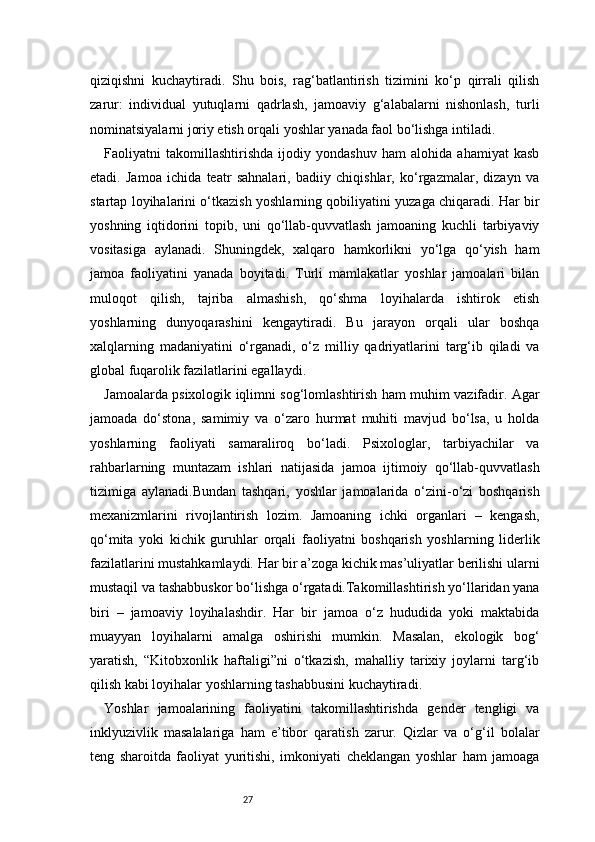 27qiziqishni   kuchaytiradi.   Shu   bois,   rag‘batlantirish   tizimini   ko‘p   qirrali   qilish
zarur:   individual   yutuqlarni   qadrlash,   jamoaviy   g‘alabalarni   nishonlash,   turli
nominatsiyalarni joriy etish orqali yoshlar yanada faol bo‘lishga intiladi.
Faoliyatni   takomillashtirishda   ijodiy   yondashuv   ham   alohida   ahamiyat   kasb
etadi.   Jamoa   ichida   teatr   sahnalari,   badiiy   chiqishlar,   ko‘rgazmalar,   dizayn   va
startap loyihalarini o‘tkazish yoshlarning qobiliyatini yuzaga chiqaradi. Har bir
yoshning   iqtidorini   topib,   uni   qo‘llab-quvvatlash   jamoaning   kuchli   tarbiyaviy
vositasiga   aylanadi.   Shuningdek,   xalqaro   hamkorlikni   yo‘lga   qo‘yish   ham
jamoa   faoliyatini   yanada   boyitadi.   Turli   mamlakatlar   yoshlar   jamoalari   bilan
muloqot   qilish,   tajriba   almashish,   qo‘shma   loyihalarda   ishtirok   etish
yoshlarning   dunyoqarashini   kengaytiradi.   Bu   jarayon   orqali   ular   boshqa
xalqlarning   madaniyatini   o‘rganadi,   o‘z   milliy   qadriyatlarini   targ‘ib   qiladi   va
global fuqarolik fazilatlarini egallaydi.
Jamoalarda psixologik iqlimni sog‘lomlashtirish ham muhim vazifadir. Agar
jamoada   do‘stona,   samimiy   va   o‘zaro   hurmat   muhiti   mavjud   bo‘lsa,   u   holda
yoshlarning   faoliyati   samaraliroq   bo‘ladi.   Psixologlar,   tarbiyachilar   va
rahbarlarning   muntazam   ishlari   natijasida   jamoa   ijtimoiy   qo‘llab-quvvatlash
tizimiga   aylanadi.Bundan   tashqari,   yoshlar   jamoalarida   o‘zini-o‘zi   boshqarish
mexanizmlarini   rivojlantirish   lozim.   Jamoaning   ichki   organlari   –   kengash,
qo‘mita   yoki   kichik   guruhlar   orqali   faoliyatni   boshqarish   yoshlarning   liderlik
fazilatlarini mustahkamlaydi. Har bir a’zoga kichik mas’uliyatlar berilishi ularni
mustaqil va tashabbuskor bo‘lishga o‘rgatadi.Takomillashtirish yo‘llaridan yana
biri   –   jamoaviy   loyihalashdir.   Har   bir   jamoa   o‘z   hududida   yoki   maktabida
muayyan   loyihalarni   amalga   oshirishi   mumkin.   Masalan,   ekologik   bog‘
yaratish,   “Kitobxonlik   haftaligi”ni   o‘tkazish,   mahalliy   tarixiy   joylarni   targ‘ib
qilish kabi loyihalar yoshlarning tashabbusini kuchaytiradi.
Yoshlar   jamoalarining   faoliyatini   takomillashtirishda   gender   tengligi   va
inklyuzivlik   masalalariga   ham   e’tibor   qaratish   zarur.   Qizlar   va   o‘g‘il   bolalar
teng   sharoitda   faoliyat   yuritishi,   imkoniyati   cheklangan   yoshlar   ham   jamoaga 