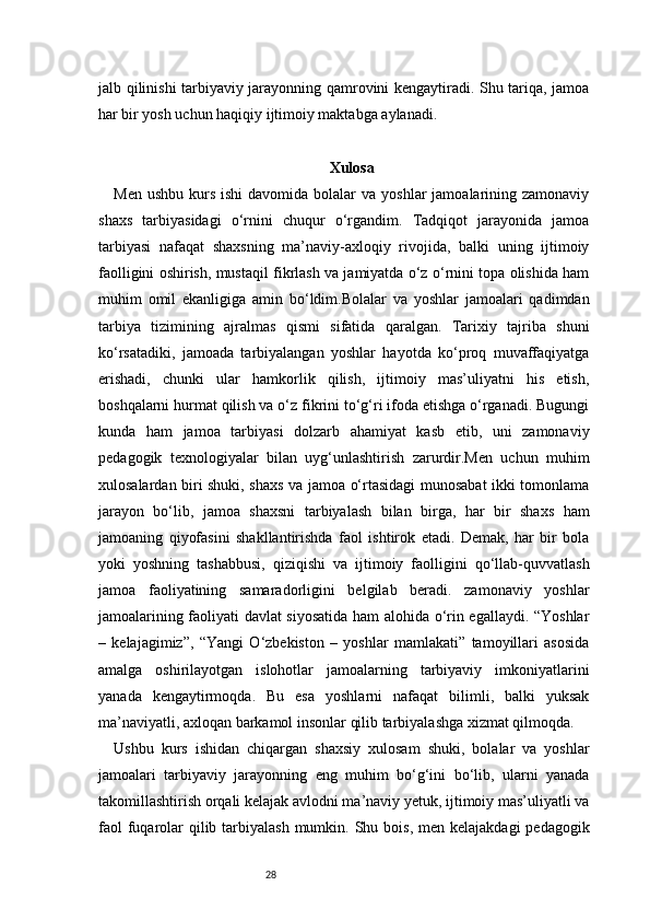 28jalb qilinishi tarbiyaviy jarayonning qamrovini kengaytiradi. Shu tariqa, jamoa
har bir yosh uchun haqiqiy ijtimoiy maktabga aylanadi.
Xulosa
Men  ushbu  kurs  ishi  davomida  bolalar  va  yoshlar   jamoalarining  zamonaviy
shaxs   tarbiyasidagi   o‘rnini   chuqur   o‘rgandim.   Tadqiqot   jarayonida   jamoa
tarbiyasi   nafaqat   shaxsning   ma’naviy-axloqiy   rivojida,   balki   uning   ijtimoiy
faolligini oshirish, mustaqil fikrlash va jamiyatda o‘z o‘rnini topa olishida ham
muhim   omil   ekanligiga   amin   bo‘ldim.Bolalar   va   yoshlar   jamoalari   qadimdan
tarbiya   tizimining   ajralmas   qismi   sifatida   qaralgan.   Tarixiy   tajriba   shuni
ko‘rsatadiki,   jamoada   tarbiyalangan   yoshlar   hayotda   ko‘proq   muvaffaqiyatga
erishadi,   chunki   ular   hamkorlik   qilish,   ijtimoiy   mas’uliyatni   his   etish,
boshqalarni hurmat qilish va o‘z fikrini to‘g‘ri ifoda etishga o‘rganadi. Bugungi
kunda   ham   jamoa   tarbiyasi   dolzarb   ahamiyat   kasb   etib,   uni   zamonaviy
pedagogik   texnologiyalar   bilan   uyg‘unlashtirish   zarurdir.Men   uchun   muhim
xulosalardan biri shuki, shaxs va jamoa o‘rtasidagi munosabat ikki tomonlama
jarayon   bo‘lib,   jamoa   shaxsni   tarbiyalash   bilan   birga,   har   bir   shaxs   ham
jamoaning   qiyofasini   shakllantirishda   faol   ishtirok   etadi.   Demak,   har   bir   bola
yoki   yoshning   tashabbusi,   qiziqishi   va   ijtimoiy   faolligini   qo‘llab-quvvatlash
jamoa   faoliyatining   samaradorligini   belgilab   beradi.   zamonaviy   yoshlar
jamoalarining faoliyati davlat siyosatida ham alohida o‘rin egallaydi. “Yoshlar
–   kelajagimiz”,   “Yangi   O‘zbekiston   –   yoshlar   mamlakati”   tamoyillari   asosida
amalga   oshirilayotgan   islohotlar   jamoalarning   tarbiyaviy   imkoniyatlarini
yanada   kengaytirmoqda.   Bu   esa   yoshlarni   nafaqat   bilimli,   balki   yuksak
ma’naviyatli, axloqan barkamol insonlar qilib tarbiyalashga xizmat qilmoqda.
Ushbu   kurs   ishidan   chiqargan   shaxsiy   xulosam   shuki,   bolalar   va   yoshlar
jamoalari   tarbiyaviy   jarayonning   eng   muhim   bo‘g‘ini   bo‘lib,   ularni   yanada
takomillashtirish orqali kelajak avlodni ma’naviy yetuk, ijtimoiy mas’uliyatli va
faol  fuqarolar  qilib tarbiyalash  mumkin. Shu bois,  men kelajakdagi  pedagogik 