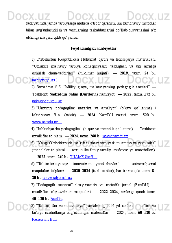 29faoliyatimda jamoa tarbiyasiga alohida e’tibor qaratish, uni zamonaviy metodlar
bilan   uyg‘unlashtirish   va   yoshlarning   tashabbuslarini   qo‘llab-quvvatlashni   o‘z
oldimga maqsad qilib qo‘yaman.
Foydalanilgan adabiyotlar
1) O‘zbekiston   Respublikasi   Hukumat   qarori   va   konsepsiya   materiallari.
“Uzluksiz   ma’naviy   tarbiya   konsepsiyasini   tasdiqlash   va   uni   amalga
oshirish   chora-tadbirlari”   (hukumat   hujjati).   —   2019 ,   taxm.   24   b. .
tarbiyaviy.uz+1
2) Samadova   S.S.   “Milliy   g‘oya,   ma’naviyatning   pedagogik   asoslari”   —
Toshkent:   Sadriddin Salim  (Durdona)   nashriyoti. —   2022 , taxm.   172 b. .
uniwork.buxdu.uz
3) “Umumiy   pedagogika:   nazariya   va   amaliyot”   (o‘quv   qo‘llanma)   /
Mavlonova   R.A.   (tahrir).   —   2024 ,   NamDU   nashri,   taxm.   520   b. .
www.namdu.uz+1
4) “Maktabgacha  pedagogika”  (o‘quv va metodik qo‘llanma)  — Toshkent:
mualliflar to‘plami. —  2024 , taxm.  260 b. .  www.namdu.uz
5) “Yangi O‘zbekistonda ma’rifatli shaxs tarbiyasi: muammo va yechimlar”
(maqolalar   to‘plami   —   respublika   ilmiy-amaliy   konferensiya   materiallari).
—  2023 , taxm.  240 b. .  TIIAME Staff+1
6) “Ta’lim-tarbiyadagi   innovatsion   yondashuvlar”   —   universaljurnal
maqolalari to‘plami. —   2020–2024 (turli sonlar) , har bir maqola taxm.   8–
20 b. .  universaljurnal.uz
7) “Pedagogik   mahorat”   ilmiy-nazariy   va   metodik   jurnal   (BuxDU)   —
mualliflar:   o‘qituvchilar   maqolalari.   —   2022–2024 ,   sonlarga   qarab   taxm.
40–120 b. .  BuxDu
8) “Ta’lim,   fan   va   innovatsiya”   jurnalining   2024-yil   sonlari   —   ta’lim   va
tarbiya   islohotlariga   bag‘ishlangan   materiallar.   —   2024 ,   taxm.   60–120   b. .
Renessans Edu