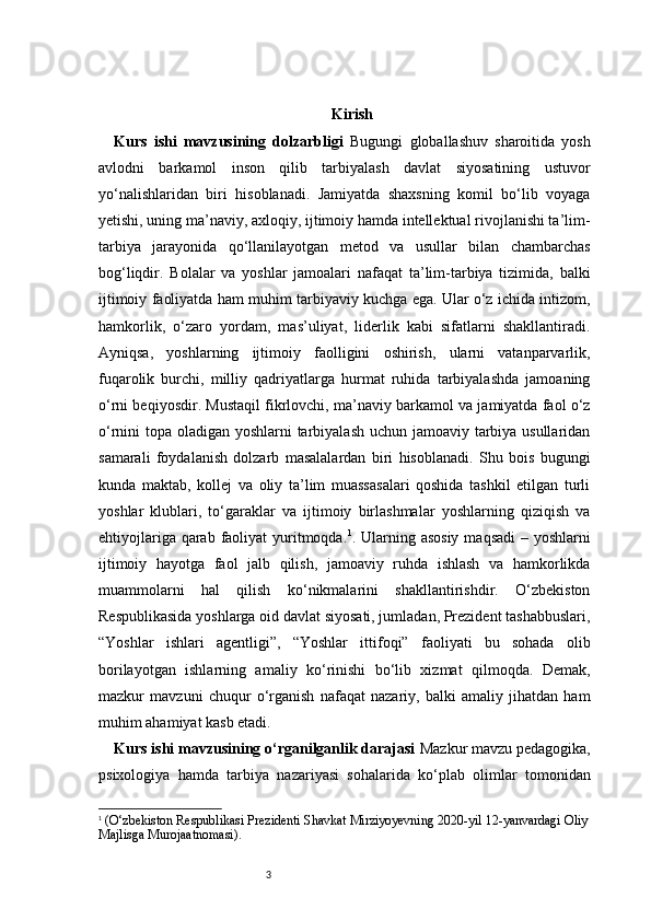 3 Kirish
Kurs   ishi   mavzusining   dolzarbligi   Bugungi   globallashuv   sharoitida   yosh
avlodni   barkamol   inson   qilib   tarbiyalash   davlat   siyosatining   ustuvor
yo‘nalishlaridan   biri   hisoblanadi.   Jamiyatda   shaxsning   komil   bo‘lib   voyaga
yetishi, uning ma’naviy, axloqiy, ijtimoiy hamda intellektual rivojlanishi ta’lim-
tarbiya   jarayonida   qo‘llanilayotgan   metod   va   usullar   bilan   chambarchas
bog‘liqdir.   Bolalar   va   yoshlar   jamoalari   nafaqat   ta’lim-tarbiya   tizimida,   balki
ijtimoiy faoliyatda ham muhim tarbiyaviy kuchga ega. Ular o‘z ichida intizom,
hamkorlik,   o‘zaro   yordam,   mas’uliyat,   liderlik   kabi   sifatlarni   shakllantiradi.
Ayniqsa,   yoshlarning   ijtimoiy   faolligini   oshirish,   ularni   vatanparvarlik,
fuqarolik   burchi,   milliy   qadriyatlarga   hurmat   ruhida   tarbiyalashda   jamoaning
o‘rni beqiyosdir. Mustaqil fikrlovchi, ma’naviy barkamol va jamiyatda faol o‘z
o‘rnini topa oladigan yoshlarni  tarbiyalash uchun jamoaviy tarbiya usullaridan
samarali   foydalanish   dolzarb   masalalardan   biri   hisoblanadi.   Shu   bois   bugungi
kunda   maktab,   kollej   va   oliy   ta’lim   muassasalari   qoshida   tashkil   etilgan   turli
yoshlar   klublari,   to‘garaklar   va   ijtimoiy   birlashmalar   yoshlarning   qiziqish   va
ehtiyojlariga qarab faoliyat  yuritmoqda . 1
. Ularning asosiy  maqsadi  – yoshlarni
ijtimoiy   hayotga   faol   jalb   qilish,   jamoaviy   ruhda   ishlash   va   hamkorlikda
muammolarni   hal   qilish   ko‘nikmalarini   shakllantirishdir.   O‘zbekiston
Respublikasida yoshlarga oid davlat siyosati, jumladan, Prezident tashabbuslari,
“Yoshlar   ishlari   agentligi”,   “Yoshlar   ittifoqi”   faoliyati   bu   sohada   olib
borilayotgan   ishlarning   amaliy   ko‘rinishi   bo‘lib   xizmat   qilmoqda.   Demak,
mazkur   mavzuni   chuqur   o‘rganish   nafaqat   nazariy,   balki   amaliy   jihatdan   ham
muhim ahamiyat kasb etadi.
Kurs ishi mavzusining o‘rganilganlik darajasi  Mazkur mavzu pedagogika,
psixologiya   hamda   tarbiya   nazariyasi   sohalarida   ko‘plab   olimlar   tomonidan
1
  (O‘zbekiston Respublikasi Prezidenti Shavkat Mirziyoyevning 20 20 -yil 12-yanvardagi Oliy
Majlisga Murojaatnomasi). 