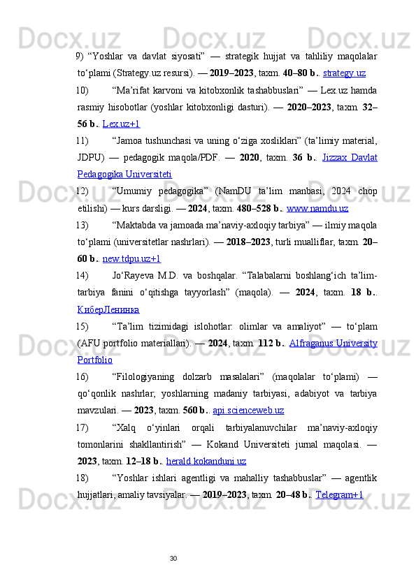 309) “Yoshlar   va   davlat   siyosati”   —   strategik   hujjat   va   tahliliy   maqolalar
to‘plami (Strategy.uz resursi). —  2019–2023 , taxm.  40–80 b. .  strategy.uz
10) “Ma’rifat   karvoni   va   kitobxonlik   tashabbuslari”   —   Lex.uz   hamda
rasmiy   hisobotlar   (yoshlar   kitobxonligi   dasturi).   —   2020–2023 ,   taxm.   32–
56 b. .  Lex.uz+1
11) “Jamoa tushunchasi  va uning o‘ziga xosliklari” (ta’limiy material,
JDPU)   —   pedagogik   maqola/PDF.   —   2020 ,   taxm.   36   b. .   Jizzax   Davlat
Pedagogika Universiteti
12) “Umumiy   pedagogika”   (NamDU   ta’lim   manbasi,   2024   chop
etilishi) — kurs darsligi. —  2024 , taxm.  480–528 b. .  www.namdu.uz
13) “Maktabda va jamoada ma’naviy-axloqiy tarbiya” — ilmiy maqola
to‘plami (universitetlar nashrlari). —  2018–2023 , turli mualliflar, taxm.  20–
60 b. .  new.tdpu.uz+1
14) Jo‘Rayeva   M.D.   va   boshqalar.   “Talabalarni   boshlang‘ich   ta’lim-
tarbiya   fanini   o‘qitishga   tayyorlash”   (maqola).   —   2024 ,   taxm.   18   b. .
КиберЛенинка
15) “Ta’lim   tizimidagi   islohotlar:   olimlar   va   amaliyot”   —   to‘plam
(AFU portfolio materiallari). —   2024 , taxm.   112 b. .   Alfraganus University
Portfolio
16) “Filologiyaning   dolzarb   masalalari”   (maqolalar   to‘plami)   —
qo‘qonlik   nashrlar;   yoshlarning   madaniy   tarbiyasi,   adabiyot   va   tarbiya
mavzulari. —  2023 , taxm.  560 b. .  api.scienceweb.uz
17) “Xalq   o‘yinlari   orqali   tarbiyalanuvchilar   ma’naviy-axloqiy
tomonlarini   shakllantirish”   —   Kokand   Universiteti   jurnal   maqolasi.   —
2023 , taxm.  12–18 b. .  herald.kokanduni.uz
18) “Yoshlar   ishlari   agentligi   va   mahalliy   tashabbuslar”   —   agentlik
hujjatlari, amaliy tavsiyalar. —  2019–2023 , taxm.  20–48 b. .  Telegram+1 