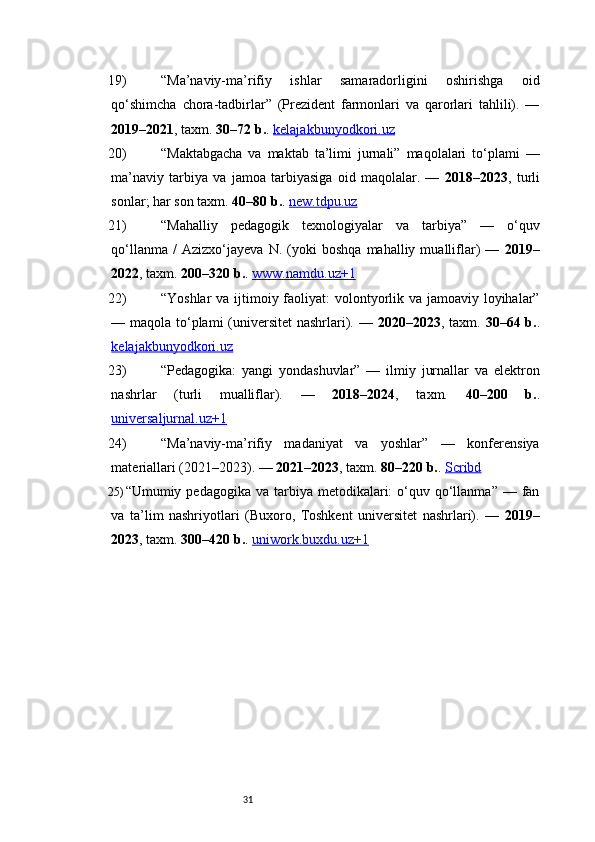 3119) “Ma’naviy-ma’rifiy   ishlar   samaradorligini   oshirishga   oid
qo‘shimcha   chora-tadbirlar”   (Prezident   farmonlari   va   qarorlari   tahlili).   —
2019–2021 , taxm.  30–72 b. .  kelajakbunyodkori.uz
20) “Maktabgacha   va   maktab   ta’limi   jurnali”   maqolalari   to‘plami   —
ma’naviy   tarbiya   va   jamoa   tarbiyasiga   oid   maqolalar.   —   2018–2023 ,   turli
sonlar; har son taxm.  40–80 b. .  new.tdpu.uz
21) “Mahalliy   pedagogik   texnologiyalar   va   tarbiya”   —   o‘quv
qo‘llanma   /   Azizxo‘jayeva   N.   (yoki   boshqa   mahalliy  mualliflar)   —   2019–
2022 , taxm.  200–320 b. .  www.namdu.uz+1
22) “Yoshlar  va ijtimoiy faoliyat: volontyorlik va jamoaviy loyihalar”
— maqola to‘plami  (universitet  nashrlari). —   2020–2023 , taxm.   30–64 b. .
kelajakbunyodkori.uz
23) “Pedagogika:   yangi   yondashuvlar”   —   ilmiy   jurnallar   va   elektron
nashrlar   (turli   mualliflar).   —   2018–2024 ,   taxm.   40–200   b. .
universaljurnal.uz+1
24) “Ma’naviy-ma’rifiy   madaniyat   va   yoshlar”   —   konferensiya
materiallari (2021–2023). —  2021–2023 , taxm.  80–220 b. .  Scribd
25) “Umumiy pedagogika  va  tarbiya  metodikalari:  o‘quv qo‘llanma”  — fan
va   ta’lim   nashriyotlari   (Buxoro,   Toshkent   universitet   nashrlari).   —   2019–
2023 , taxm.  300–420 b. .  uniwork.buxdu.uz+1 